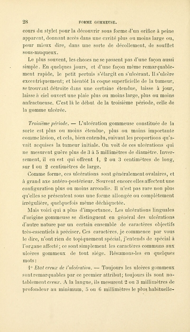 cours du stylet pour la découvrir sous forme d'un orifice à peine apparent, donnant accès dans une cavité plus ou moins large ou, pour mieux dire, dans une sorte de décollement, de soufflet sous-muqueux. Le plus souvent, les choses ne se passent pas d'une façon aussi simple. En quelques jours, et d'une façon même remarquable- ment rapide, le petit pertuis s'élargit en s'ulcérant. Il s'ulcère excentriquement; et bientôt la coque superficielle de la tumeur, se trouvant détruite dans une certaine étendue, laisse à jour, laisse à ciel ouvert une plaie plus ou moins large, plus ou moins anfractiieuse. C'est là le début de la troisième période, celle de la gomme ulcérée. Troisième période. — L'ulcération gommeuse constituée de la sorte est plus ou moins étendue, plus ou moins importante comme lésion, et cela, bien entendu, suivant les proportions qu'a- vait acquises la tumeur initiale. On voit de ces ulcérations qui ne mesurent guère plus de 3 à 5 millimètres de diamètre. Inver- sement, il en est qui ofirent d, 2 ou 3 centimètres de long, sur 1 ou 2 centimètres de large. Comme forme, ces ulcérations sont généralement ovalaires, et à grand axe antéro-postérieur. Souvent encore elles affectent une configuration plus ou moins arrondie. Il n'est pas rare non plus qu'elles se présentent sous une forme allongée ou complètement irrégulière, quelquefois même déchiquetée. Mais voici qui a plus d'importance. Les ulcérations linguales d'origine gommeuse se distinguent en général des ulcérations d'autre nature par un certain ensemble de caractères objectifs très-essentiels à préciser. Ces caractères, je commence par vous le dire, n'ont rien de topiquement spécial, j'entends de spécial à l'organe affecté; ce sont simplement les caractères communs aux ulcères gommeux de tout siège. Résumons-les en quelques mots: 1° Etat creux de l'ulcération. — Toujours les ulcères gommeux sont remarquables par ce premier attribut; toujours ils sont no- tablement creMx. A la langue, ils mesurent 2 ou 3 millimètres de profondeur au minimum, 5 ou G miUimètres le plus habituelle-