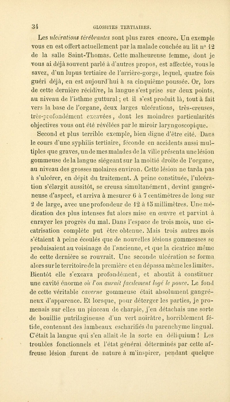 Les ulcérations térébrantcs sont plus rares encore. Un exemple vous en est offert actuellement par la malade couchée au lit n° 12 de la salle Saint-Thomas. Cette malheureuse femme, dont je vous ai déjà souvent parlé à d'autres propos, est affectée, vous]e savez, d'un lupus tertiaire de Farrière-gorge, lequel, quatre fois guéri déjà, en est aujourd'hui à sa cinquième poussée. Or, lors de cette dernière récidive, la langue s'est prise sur deux points, au niveau de l'isthme guttural ; et il s'est produit là, tout à fait vers la base de l'organe, deux larges ulcérations, très-creuses, très-profondément excavées, dont les moindres particularités objectives vous ont été révélées parle miroir laryngoscopique. Second et plus terrible exemple, bien digne d'être cité. Dans le cours d'une syphilis tertiaire, féconde en accidents aussi mul- tiples que graves, un de mes malades de la ville présenta une lésion gommeuse de la langue siégeant sur la moitié droite de l'organe, au niveau des grosses molaires environ. Cette lésion ne tarda pas à s'ulcérer, en dépit du traitement. A peine constituée, l'ulcéra- tion s'élargit aussitôt, se creusa simultanément, devint gangre- neuse d'aspect, et arriva à mesurer 6 à 7 centimètres de long sur 2 de large, avec une profondeur de 12 à 15 millimètres. Une mé- dication des plus intenses fut alors mise en œuvre et parvint à enrayer les progrès du mal. Dans l'espace de trois mois, une ci- catrisation complète put être obtenue. Mais trois autres mois s'étaient à peine écoulés que de nouvelles lésions gommeuses se produisaient au voisinage de l'ancienne, et que la cicatrice même de cette dernière se rouvrait. Une seconde ulcération se forma alors sur le territoire de la première et en dépassa même les limites. Bientôt elle s'excava profondément, et aboutit à constituer une cavité énorme où ton aurait facilement logé le pouce. Le fond de cette véritable caverne gommeuse était absolument gangre- neux d'apparence. Et lorsque, pour déterger les parties, je pro- menais sur elles un pinceau de charpie, j'en détachais une sorte de bouillie putrilagiueuse d'un vert noirâtre, horriblement fé- tide, contenant des lambeaux escharifiés du parenchyme lingual. C'était la langue qui s'en allait de la sorte en déliquium ! Les troubles fonctionnels et l'état général déterminés par cette af- freuse lésion furent de nature à m'inspirer, pendant quelque