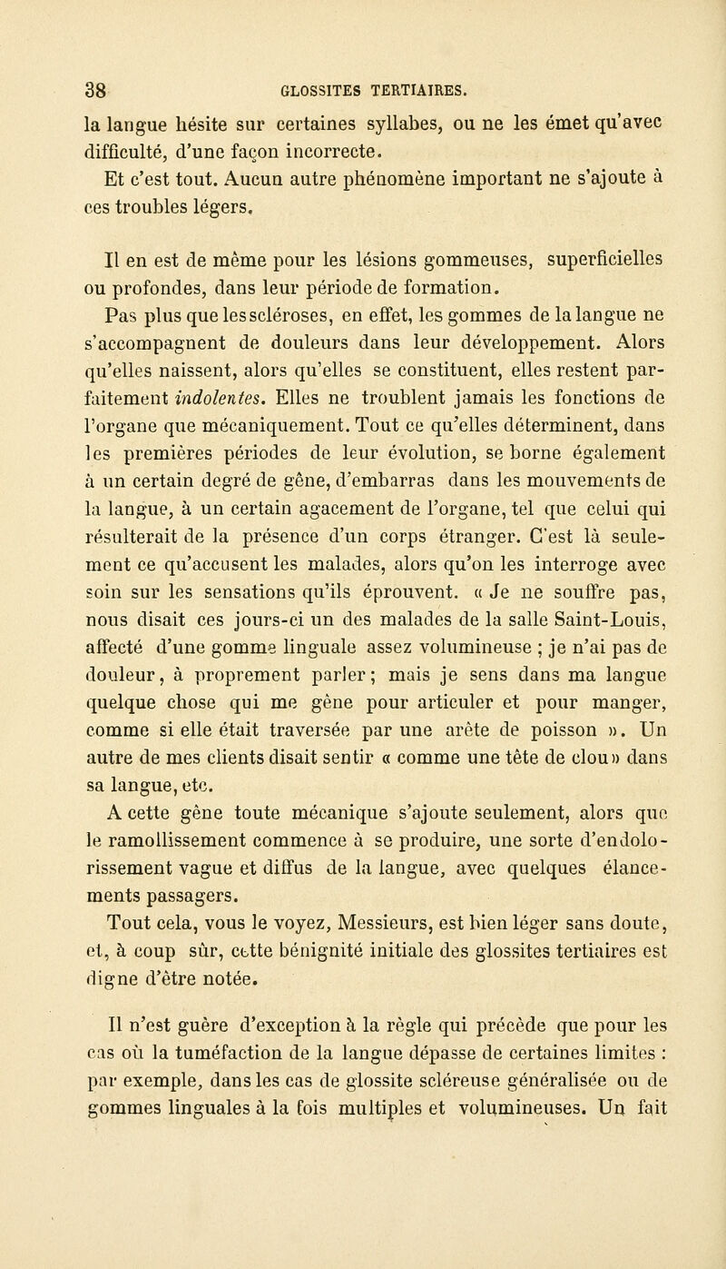 la langue hésite sur certaines syllabes, ou ne les émet qu'avec difficulté, d'une façon incorrecte. Et c'est tout. Aucun autre phénomène important ne s'ajoute à ces troubles légers. Il en est de même pour les lésions gommeuses, superficielles ou profondes, dans leur période de formation. Pas plus que les scléroses, en effet, les gommes de la langue ne s'accompagnent de douleurs dans leur développement. Alors qu'elles naissent, alors qu'elles se constituent, elles restent par- faitement indolentes. Elles ne troublent jamais les fonctions de l'organe que mécaniquement. Tout ce qu'elles déterminent, dans les premières périodes de leur évolution, se borne également à un certain degré de gêne, d'embarras dans les mouvements de la langue, à un certain agacement de l'organe, tel que celui qui résulterait de la présence d'un corps étranger. C'est là seule- ment ce qu'accusent les malades, alors qu'on les interroge avec soin sur les sensations qu'ils éprouvent, a Je ne souffre pas, nous disait ces jours-ci un des malades de la salle Saint-Louis, affecté d'une gomme linguale assez volumineuse ; je n'ai pas de douleur, à proprement parler; mais je sens dans ma langue quelque chose qui me gêne pour articuler et pour manger, comme si elle était traversée par une arête de poisson ». Un autre de mes clients disait sentir « comme une tête de clou» dans sa langue, etc. A cette gêne toute mécanique s'ajoute seulement, alors que le ramollissement commence à se produire, une sorte d'endolo- rissement vague et diffus de la langue, avec quelques élance- ments passagers. Tout cela, vous le voyez, Messieurs, est bien léger sans doute, et, à coup sûr, cttte bénignité initiale des glossites tertiaires est digne d'être notée. Il n'est guère d'exception à la règle qui précède que pour les cas où la tuméfaction de la langue dépasse de certaines limites : par exemple, dans les cas de giossite scléreuse généralisée ou de gommes linguales à la fois multiples et volumineuses. Un fait