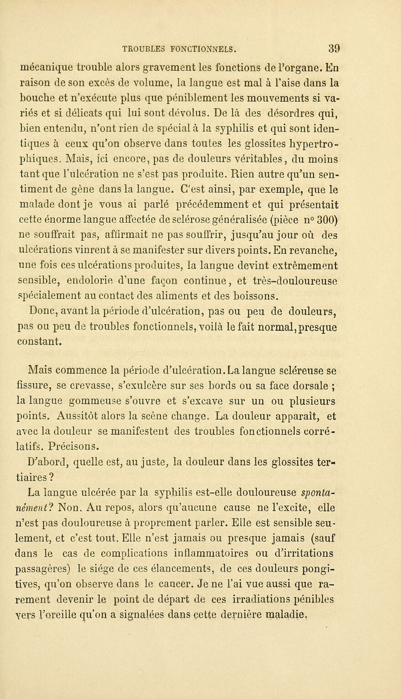 mécanique trouble alors gravement les fonctions de l'organe. En raison de son excès de volume, la langue est mal à l'aise dans la bouche et n'exécute plus que péniblement les mouvements si va- riés et si délicats qui lui sont dévolus. De là des désordres qui, bien entendu, n'ont rien de spécial à la syphilis et qui sont iden- tiques à ceux qu'on observe dans toutes les glossites hypertro- phiques. Mais, ici encore, pas de douleurs véritables, du moins tant que l'ulcération ne s'est pas produite. Rien autre qu'un sen- timent de gène dans la langue. C'est ainsi, par exemple, que le malade dont je vous ai parlé précédemment et qui présentait cette énorme langue affectée de sclérose généralisée (pièce n° 300) ne souffrait pas, affirmait ne pas souffrir, jusqu'au jour où des ulcérations vinrent à se manifester sur divers points. En revanche, une fois ces ulcérations produites, la langue devint extrêmement sensible, endolorie d'une façon continue, et très-douloureuse spécialement au contact des aliments et des boissons. Donc, avant la période d'ulcération, pas ou peu de douleurs, pas ou peu de troubles fonctionnels, voilà le fait normal, presque constant. Mais commence la période d'ulcération. La langue scléreuse se fissure, se crevasse, s'exulcère sur ses bords ou sa face dorsale ; la langue gommeuse s'ouvre et s'excave sur un ou plusieurs points. Aussitôt alors la scène change. La douleur apparaît, et avec la douleur se manifestent des troubles fonctionnels corré- latifs. Précisons. D'abord, quelle est, au juste, la douleur dans les glossites ter- tiaires ? La langue ulcérée par la syphilis est-elle douloureuse sponta- nément? Non. Au. re^os, alors qu'aucnriQ cause ne l'excite, elle n'est pas douloureuse à proprement parler. Elle est sensible seu- lement, et c'est tout. Elle n'est jamais ou presque jamais (sauf dans le cas de complications inflammatoires ou d'irritations passagères) le siège de ces élancements, de ces douleurs pongi- tives, qu'on observe dans le cancer. Je ne l'ai vue aussi que ra- rement devenir le point de départ de ces irradiations pénibles yers l'oreille qu'on a signalées dans cette dernière maladie.