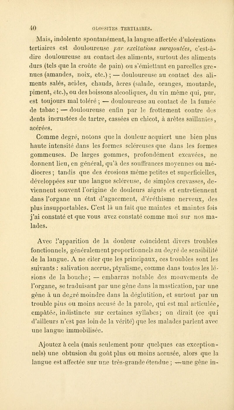 Mais, indolente spontanément, la langue affectée d'ulcérations tertiaires est douloureuse par excitations surajoutées, c'est-à- dire douloureuse au contact des aliments, surtout des aliments durs (tels que la croûte de pain) ou s'émiettant en parcelles gre- nues (amandes, noix, etc.) ; — douloureuse au contact des ali- ments salés, acides, chauds, acres (salade, oranges, moutarde, piment, etc.), ou des boissons alcooliques, du vin même qui, pur, est toujours mal toléré ; — douloureuse au contact de la fumée de tabac ; — douloureuse enfin par le frottement contre des dents incrustées de tartre, cassées en cliicot, à arêtes saillantes, acérées. Comme degré, notons que la douleur acquiert une bien plus haute intensité dans les formes scléreuses que dans les formes gommeuses. De larges gommes, profondément excavées, ne donnent lieu, en général, qu'à des souffrances moyennes ou mé- diocres ; tandis que des érosions même petites et superficielles, développées sur une langue scléreuse, de simples crevasses, de- viennent souvent l'origine de douleurs aiguës et entretiennent dans l'organe un état d'agacement, d'éréthisme nerveux, des plus insupportables. C'est là un fait que maintes et maintes fois j'ai constaté et que vous avez constaté comme moi sur nos ma- lades. Avec l'apparition de la douleur coïncident divers troubles fonctionnels, généralement proportionnels au degré de sensibilité de la langue. A ne citer que les principaux, ces tj'oubles sont les suivants : salivation accrue, ptyalisme, comme dans toutes les lé- sions de la bouche; — embarras notable des mouvements de l'organe, se traduisant par une gêne dans la mastication, par une gêne à un degré moindre dans la déglutition^ et surtout par un trouble plus ou moins accusé de la parole, qui est mal articulée, empâtée, indistincte sur certaines syllabes; on dirait (ce qui d'ailleurs n'est pas loin de la vérité) que les malades parlent avec une langue immobilisée. Ajoutez à cela (mais seulement pour quelques cas exception- nels) une obtusion du goût plus ou moins accusée, alors que la langue est affectée sur une très-grande étendue ; —une gêne in-