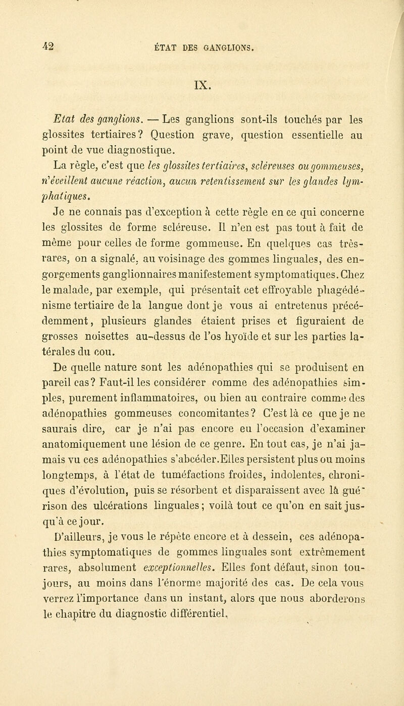 IX. Etat des ganglions. — Les ganglions sont-ils touchés par les glossites tertiaires? Question grave, question essentielle au point de vue diagnostique. La règle, c'est que les glossites tertiaires., scléreuses ougommeuses, YÎ'éveillent aucune réaction, aucun retentissement sur les glandes hjm- phatiques. Je ne connais pas d'exception à cette règle en ce qui concerne les glossites de forme scléreuse. Il n'en est pas tout à fait de même pour celles de forme gommeuse. En quelques cas très- rares, on a signalé, au voisinage des gommes linguales, des en- gorgements ganglionnaires manifestement symptomatiques.Cliez le malade, par exemple, qui présentait cet effroyable phagédé- nisme tertiaire de la langue dont je vous ai entretenus précé- demment, plusieurs glandes étaient prises et figuraient de grosses noisettes au-dessus de l'os hyoïde et sur les parties la- térales du cou. De quelle nature sont les adénopathies qui se produisent en pareil cas? Faut-il les considérer comme des adénopathies sim- ples, purement inflammatoires, ou bien au contraire comme des adénopathies gommeuses concomitantes? C'est là ce que je ne saurais dire, car je n'ai pas encore eu l'occasion d'examiner anatomiquement une lésion de ce genre. En tout cas, je n'ai ja- mais vu ces adénopathies s'abcéder.Eiles persistent plus ou moins longtemps, à l'état de tuméfactions froides, indolentes, chroni- ques d'évolution, puis se résorbent et disparaissent avec là gué* rison des ulcérations linguales; voilà tout ce qu'on en sait jus- qu'à ce jour. D'ailleurs, je vous le répète encore et à dessein, ces adénopa- thies symptomatiques de gommes linguales sont extrêmement rares, absolument exceptionnelles. Elles font défaut, sinon tou- jours, au moins dans l'énorme majorité des cas. De cela vous verrez l'importance dans un instant^ alors que nous aborderons le chapitre du diagnostic différentiel,