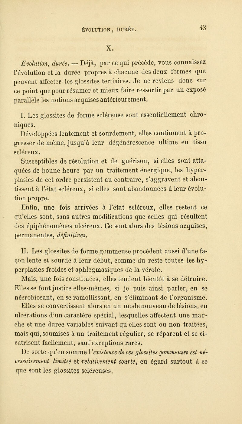 ÉVOLUTION, DURÉE. X. 43 Evolution, durée. — Déjà, par ce qui précède, vous connaissez l'évolution et la durée propres à chacune des deux formes que peuvent affecter les glossites tertiaires. Je ne reviens donc sur ce point que pour résumer et mieux faire ressortir par un exposé parallèle les notions acquises antérieurement. I, Les glossites de forme scléreuse sont essentiellement chro- niques. Développées lentement et sourdement, elles continuent à pro- gresser de même, jusqu'à leur dégénérescence ultime en tissu scléreux. Susceptibles de résolution et de guérison, si elles sont atta- quées de bonne heure par un traitement énergique, les hyper- plasies de cet ordre persistent au contraire, s'aggravent et abou- tissent à l'état scléreux, ai elles sont abandonnées à leur évolu- tion propre. Enfm, une fois arrivées à l'état scléreux, elles restent ce qu'elles sont, sans autres modifications que celles qui résultent des épiphénomènes ulcéreux. Ce sont alors des lésions acquises, permanentes, définitives. II. Les glossites de forme gommeuse procèdent aussi d'une fa- çon lente el sourde à leur début, comme du reste toutes les hy- perplasies froides et aphlegmasiques de la vérole. Mais, une fois constituées, elles tendent bientôt à se détruire. Elles se font justice elles-mêmes, si je puis ainsi parler, en se néerobiosant, en se ramollissant, en s'éliminant de l'organisme. Elles se convertissent alors en un mode nouveau de lésions, en ulcérations d'un caractère spécial, lesquelles affectent une mar- che et une durée variables suivant qu'elles sont ou non traitées, mais qui, soumises à un traitement régulier, se réparent et se ci- catrisent facilement, sauf exceptions rares. De sorte qu'en somme l'existence de ces glossites gommeuses est né- cessairement limitée et relativement courte^ eu égard surtout à ce que sont les glossites scléreuses.