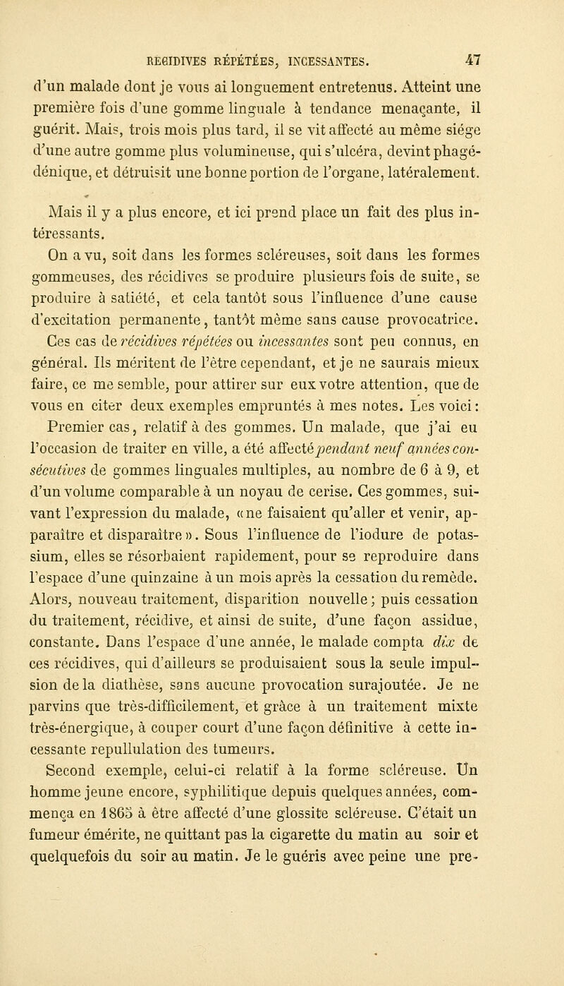 d'un malade dont je vons ai longuement entretenus. Atteint une première fois d'une gomme linguale à tendance menaçante, il guérit. Mai?, trois mois plus tard, il se vit affecté au même siège d'une autre gomme plus volumineuse, qui s'ulcéra, devint phagé- dénique, et détruisit une bonne portion de l'organe, latéralement. Mais il y a plus encore, et ici prend place un fait des plus in- téressants. On a vu, soit dans les formes scléreuses, soit dans les formes gommeuses, des récidives se produire plusieurs fois de suite, se produire à satiété, et cela tantôt sous l'influence d'une cause d'excitation permanente, tantôt même sans cause provocatrice. Ces cas de récidives répétées ou incessantes sont peu connus, en général. Ils méritent de l'être cependant, et je ne saurais mieux faire, ce me semble, pour attirer sur eux votre attention, que de vous en citer deux exemples empruntés à mes notes. Les voici: Premier cas 5 relatif à des gommes. Un malade, que j'ai eu l'occasion de traiter en ville, a été o.^^icXépendant neuf années con- sécutives de gommes linguales multiples, au nombre de 6 à 9, et d'un volume comparable à un noyau de cerise. Ces gommes, sui- vant l'expression du malade, «ne faisaient qu'aller et venir, ap- paraître et disparaître ». Sous l'influence de l'iodure de potas- sium, elles se résorbaient rapidement, pour se reproduire dans l'espace d'une quinzaine à un mois après la cessation du remède. Alors, nouveau traitement, disparition nouvelle ; puis cessation du traitement, récidive, et ainsi de suite, d'une façon assidue, constante. Dans l'espace d'une année, le malade compta dix de ces récidives, qui d'ailleurs se produisaient sous la seule impul- sion delà diatlièse, sans aucune provocation surajoutée. Je ne parvins que très-difficilement, et grâce à un traitement mixte très-énergique, à couper court d'une façon définitive à cette iu- cessante repullulation des tumeurs. Second exemplCj celui-ci relatif à la forme scléreuse. Un homme jeune encore, syphilitique depuis quelques années, com- mença en 1863 à être affecté d'une glossite scléreuse. C'était un fumeur émérite, ne quittant pas la cigarette du matin au soir et quelquefois du soir au matin. Je le guéris avec peine une pre-