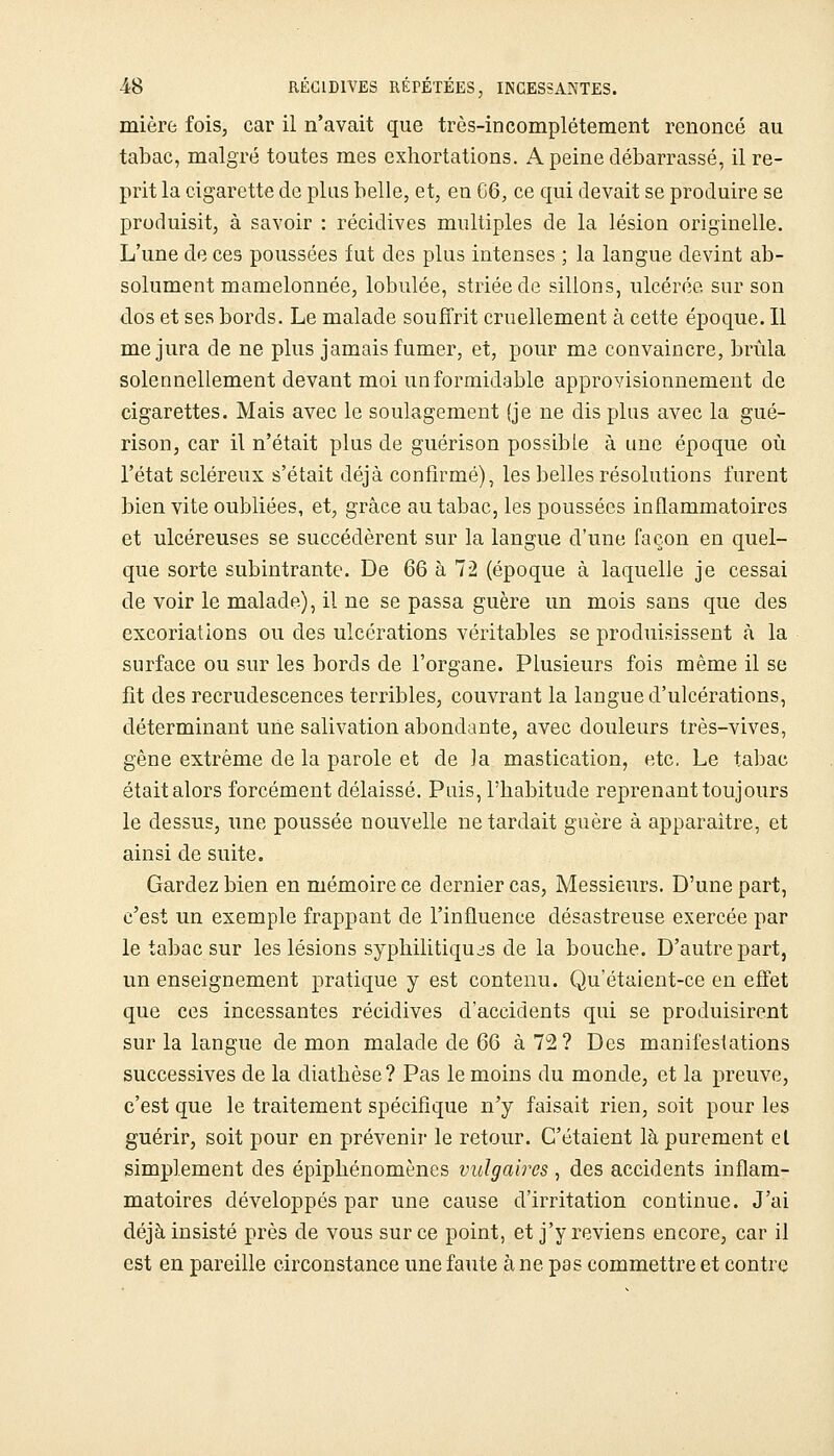 mière fois, car il n'avait que très-incomplétement renoncé au tabac, malgré toutes mes exhortations. A peine débarrassé, il re- prit la cigarette de plus belle, et, en G6, ce qui devait se produire se produisit, à savoir : récidives multiples de la lésion originelle. L'une de ces poussées fut des plus intenses ; la langue devint ab- solument mamelonnée, lobulée, striée de sillons, ulcérée sur son dos et ses bords. Le malade souffrit cruellement à cette époque. Il me jura de ne plus jamais fumer, et, pour ma convaincre, brûla solennellement devant moi un formidable approvisionnement de cigarettes. Mais avec le soulagement (je ne dis plus avec la gué- rison, car il n'était plus de guérison possible à une époque où l'état scléreux s'était déjà confirmé), les belles résolutions furent bien vite oubliées, et, grâce au tabac, les poussées inflammatoires et ulcéreuses se succédèrent sur la langue d'une façon en quel- que sorte subintrante. De 66 à 72 (époque à laquelle je cessai de voir le malade), il ne se passa guère un mois sans que des excoriations ou des ulcérations véritables se produisissent à la surface ou sur les bords de l'organe. Plusieurs fois même il se fit des recrudescences terribles, couvrant la langue d'ulcérations, déterminant une salivation abondante, avec douleurs très-vives, gène extrême de la parole et de la mastication, etc. Le tabac était alors forcément délaissé. Puis, l'habitude reprenant toujours le dessus, une poussée nouvelle ne tardait guère à apparaître, et ainsi de suite. Gardez bien en mémoire ce dernier cas, Messieurs. D'une part, c'est un exemple frappant de l'influence désastreuse exercée par le tabac sur les lésions syphilitiquc!S de la bouche. D'autre part, un enseignement pratique y est contenu. Qu'étaient-ce en effet que ces incessantes récidives d'accidents qui se produisirent sur la langue de mon malade de 6Q kl'^1 Des manifestations successives de la diathèse? Pas témoins du monde, et la preuve, c'est que le traitement spécifique n'y faisait rien, soit pour les guérir, soit pour en prévenir le retour. C'étaient là purement et simplement des épiphénomènes vulgaires , des accidents inflam- matoires développés par une cause d'irritation continue. J'ai déjà insisté près de vous sur ce point, et j'y reviens encore, car il est en pareille circonstance une faute à ne pas commettre et contre