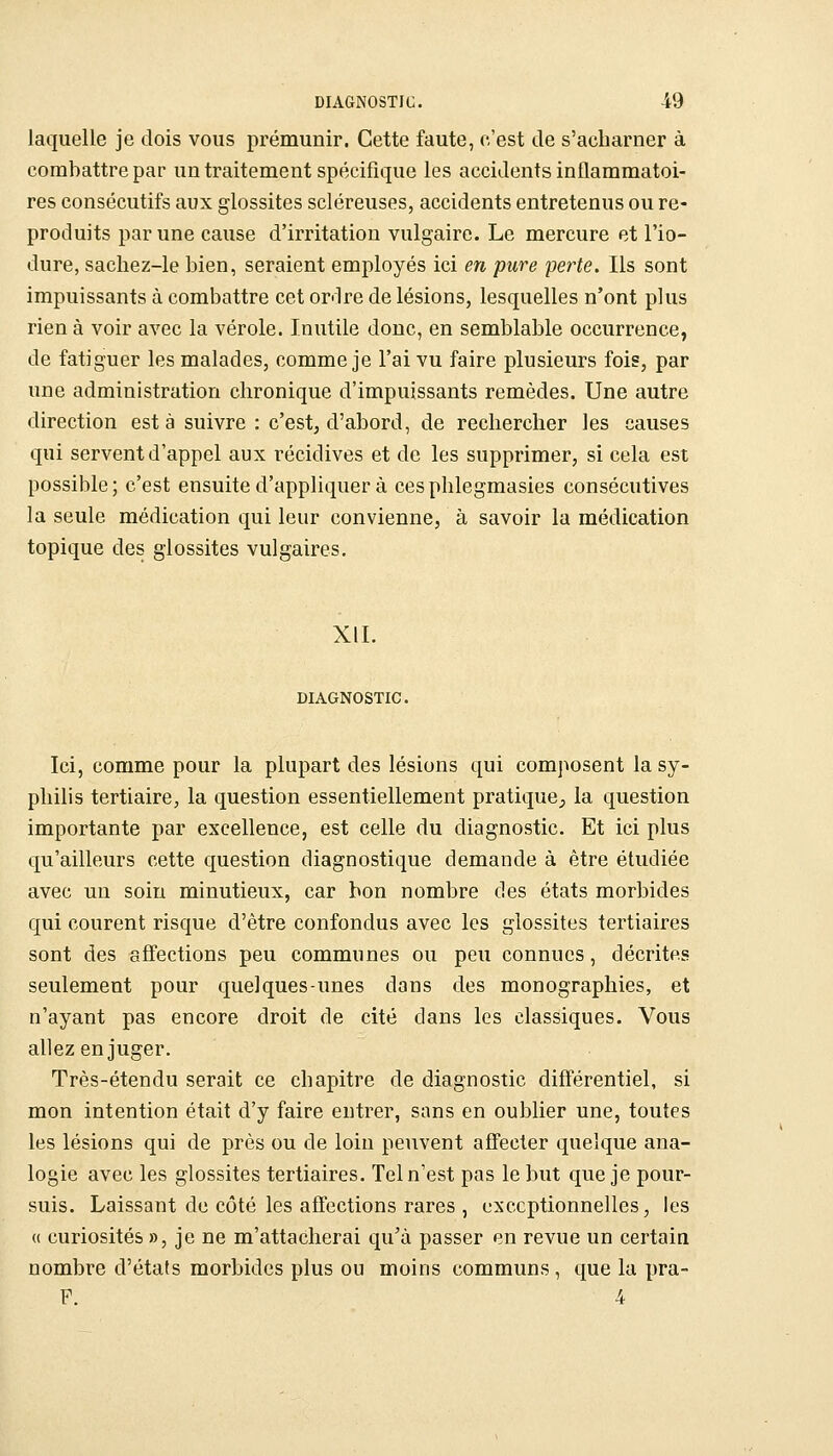 laquelle je dois vous prémunir. Cette faute, c'est de s'acharner à combattre par un traitement spécifique les accidents inflammatoi- res consécutifs aux glossites scléreuses, accidents entretenus ou re- produits par une cause d'irritation vulgaire. Le mercure et l'io- dure, sacliez-le bien, seraient employés ici en pure perte. Ils sont impuissants à combattre cet or-lre de lésions, lesquelles n'ont plus rien à voir avec la vérole. Inutile donc, en semblable occurrence, de fatiguer les malades, comme je l'ai vu faire plusieurs fois, par une administration chronique d'impuissants remèdes. Une autre direction est à suivre : c'est, d'abord, de rechercher les causes qui servent d'appel aux récidives et de les supprimer, si cela est possible; c'est ensuite d'appliquer à cesphlegmasies consécutives la seule médication qui leur convienne, à savoir la médication topique des glossites vulgaires. XII. DIAGNOSTIC. Ici, comme pour la plupart des lésions qui composent la sy- philis tertiaire, la question essentiellement pratique;, la question importante par excellence, est celle du diagnostic. Et ici plus qu'ailleurs cette question diagnostique demande à être étudiée avec un soin minutieux, car bon nombre des états morbides qui courent risque d'être confondus avec les glossites tertiaires sont des affections peu communes ou peu connues, décrites seulement pour quelques-unes dans des monographies, et n'ayant pas encore droit de cité dans les classiques. Vous allez en juger. Très-étendu serait ce chapitre de diagnostic différentiel, si mon intention était d'y faire entrer, sans en oublier une, toutes les lésions qui de près ou de loin peuvent affecter quelque ana- logie avec les glossites tertiaires. Tel n'est pas le but que je pour- suis. Laissant de côté les affections rares , exceptionnelles, les (( curiosités », je ne m'attacherai qu'a passer en revue un certaia nombre d'états morbides plus ou moins communs, que la pra- F. 4