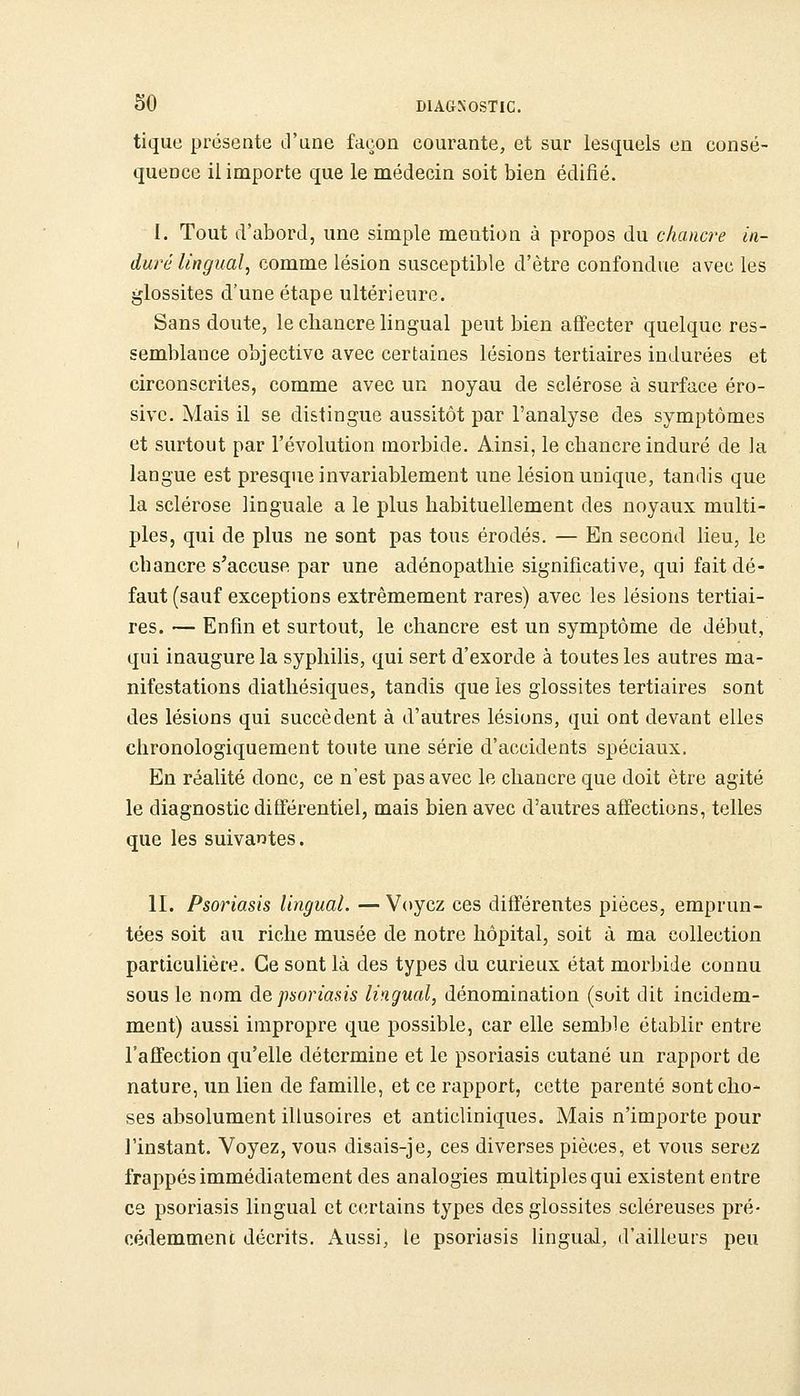 tique présente d'une façon courante, et sur lesquels en consé- quence il importe que le médecin soit bien édifié. I. Tout d'abord, une simple mention à propos du chancre in- duré lingual, comme lésion susceptible d'être confondue avec les glossites d'une étape ultérieure. Sans doute, le chancre lingual peut bien affecter quelque res- semblance objective avec certaines lésions tertiaires indurées et circonscrites, comme avec un noyau de sclérose à surface éro- sive. Mais il se distingue aussitôt par l'analyse des symptômes et surtout par l'évolution morbide. Ainsi, le chancre induré de la langue est presque invariablement une lésion unique, tandis que la sclérose linguale a le plus habituellement des noyaux multi- ples, qui de plus ne sont pas tous érodés. — En second lieu, le chancre s'accuse par une adénopathie significative, qui fait dé- faut (sauf exceptions extrêmement rares) avec les lésions tertiai- res. — Enfin et surtout, le chancre est un symptôme de début, qui inaugure la syphilis, qui sert d'exorde à toutes les autres ma- nifestations diathésiques, tandis que les glossites tertiaires sont des lésions qui succèdent à d'autres lésions, qui ont devant elles chronologiquement toute une série d'accidents spéciaux. En réalité donc, ce n'est pas avec le chancre que doit être agité le diagnostic différentiel, mais bien avec d'autres affections, telles que les suivantes. II. Psoriasis lingual. — Voyez ces différentes pièces, emprun- tées soit au riche musée de notre hôpital, soit à ma collection particulière. Ce sont là des types du curieux état morbide connu sous le nom àe psoriasis lingual, dénomination (soit dit incidem- ment) aussi impropre que possible, car elle semble établir entre l'affection qu'elle détermine et le psoriasis cutané un rapport de nature, un lien de famille, et ce rapport, cette parenté sont cho- ses absolument illusoires et anticliniques. Mais n'importe pour l'instant. Voyez, vous disais-je, ces diverses pièces, et vous serez frappés immédiatement des analogies multiples qui existent entre ce psoriasis lingual et certains types des glossites scléreuses pré- cédemment décrits. Aussi, le psoriasis lingual, d'ailleurs peu