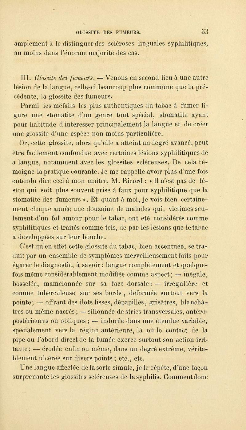amplement à le distinguer des scléroses linguales syphilitiques, au moins dans l'énorme majorité des cas. III. Glossite des fumeurs. — Venons en second lieu à une autre lésion de la langue, celle-ci beaucoup plus commune que la pré- cédente, la glossite des fumeurs. Parmi les méfaits les plus autlieniiques du tabac à fumer fi- gure une stomatite d'un genre tout spécial, stomatite ayant pour habitude d'intéresser principalement la langue et de créer une glossite d'une espèce non moins particulière. Or, cette glossite, alors qu'elle a atteint un degré avancé, peut être facilement confondue avec certaines lésions syphilitiques de a langue, notamment avec les glossites scléreuses. De cela té- moigne la pratique courante. Je me rappelle avoir plus d'une fois entendu dire ceci à mon maître, M. Ricord : « Il n'est pas de lé- sion qui soit plus souvent prise à faux pour syphilitique que la stomatite des fumeurs ». Et quant à moi, je vois bien certaine- ment chaque année une douzaine de malades qui, victimes seu- lement d'un fol amour pour le tabac, ont été considérés comme syphilitiques et traités comme tels, de par les lésions que le tabac a développées sur leur bouche. C'est qu'en effet cette glossite du tabac, bien accentuée, se tra- duit par un ensemble de symptômes merveilleusement faits pour égarer le diagnostic, à savoir : langue complètement et quelque- fois même considérablement modifiée comme aspect; — inégale, bosselée, mamelonnée sur sa face dorsale; — irrégulière et comme tuberculeuse sur ses bords , déformée surtout vers la pointe; — offrant des îlots lisses, dépapillés, grisâtres, blanchâ- tres ou même nacrés ; —sillonnée de stries transversales, antéro- postérieures ou obliques ; — indurée dans une étendue variable, spécialement vers la région antérieure, là où le contact de la pipe ou l'abord direct de la fumée exerce surtout son action irri- tante; — érodée enfin ou même, dans un degré extrême, vérita- blement ulcérée sur divers points ; etc., etc. Une langue afîectée de la sorte simule, je le répète, d'une façon surprenante les glossites scléreuses de la syphilis. Commentdonc