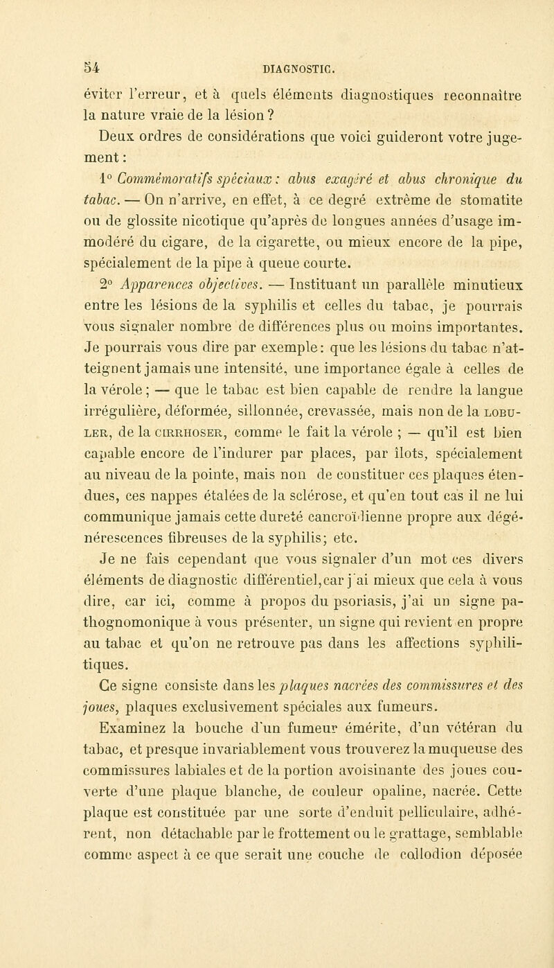 éviter l'erreur, et à quels éléments diagnostiques reconnaître la nature vraie de la lésion ? Deux ordres de considérations que voici guideront votre juge- ment : 1° Commêmoratifs spéciaux : abus exagéré et abus chronique du tabac. — On n'arrive, en effet, à ce degré extrême de stomatite ou de glossite nicotique qu'après de longues années d'usage im- modéré du cigare, de la cigarette, ou mieux encore de la pipe, spécialement de la pipe à queue courte. 2° Apparences objectives. — Instituant un parallèle minutieux entre les lésions de la syphilis et celles du tabac, je pourrais vous signaler nombre de différences plus ou moins importantes. Je pourrais vous dire par exemple : que les lésions du tabac n'at- teignent jamais une intensité, une importance égale à celles de la vérole ; — que le tabac est bien capable de rendre la langue irrégulière, déformée, sillonnée, crevassée, mais non de la lobu- LER, de la ciRRHOSER, commp le fait la vérole ; — qu'il est bien capable encore de l'indurer par places, par îlots, spécialement au niveau de la pointe, mais non de constituer ces plaquv^s éten- dues, ces nappes étalées de la sclérose, et qu'en tout cas il ne lui communique jamais cette dureté cancroï'lienne propre aux dégé- nérescences fibreuses de la syphilis; etc. Je ne fais cependant que vous signaler d'un mot ces divers éléments de diagnostic différentiel,car j'ai mieux que cela à vous dire, car ici, comme à propos du psoriasis, j'ai un signe pa- thognomonique à vous présenter, un signe qui revient en propre au tabac et qu'on ne retrouve pas dans les affections syphili- tiques. Ce signe consiste dans les jo^agwes nacrées des commissures et des joues, plaques exclusivement spéciales aux fumeurs. Examinez la bouche d'un fumeur émérite, d'un vétéran du tabac, et presque invariablement vous trouverez la muqueuse des commissures labiales et de la portion avoisinante des joues cou- verte d'une plaque blanche, de couleur opaline, nacrée. Cette plaque est constituée par une sorte d'enduit pelliculaire, adhé- rent, non détachable par le frottement ou le grattage, semblable comme aspect à ce que serait une couche de callodion déposée