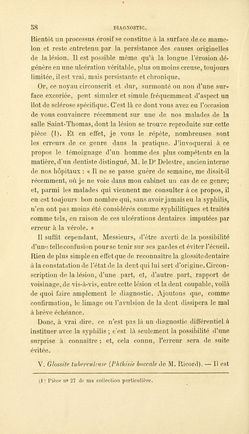 Bientôt un processus érosif se constitue à la surface de ce mame- lon et reste entretenu par la persistance des causes originelles de la lésion. Il est possible même qu'à la longue l'érosion dé- génère en une ulcération véritable, plus ou moins creuse, toujours limitée, il est vrai, mais persistante et chronique. Or, ce noyau circonscrit et dur, surmonté ou non d'une sur- face excoriée, peut simuler et simule fréquemment d'aspect un îlot de sclérose spécifique. C'est là ce dont vous avez eu l'occasion de vous convaincre récemment sur une de nos malades de la salle Saint-Thomas, dont la lésion se trouve reproduite sur cette pièce (1). Et en effet, je vous le répète, nombreuses sont les erreurs de ce genre dans la pratique. J'invoquerai à ce propos le témoignage d'un homme des plus compétents en la matière, d'un dentiste distingué, M. le D'' Delestre, ancien interne de nos hôpitaux : « Il ne se passe guère de semaine, me disait-il récemment, où je ne voie dans mon cabinet un cas de ce genre; et, parmi les malades qui viennent me consulter à ce propos, il en est toujours bon nombre qui, sans avoir jamais eu la syphilis, n'en ont pas moins été considérés comme syphilitiques et traités comme tels, en raison de ces ulcérations dentaires imputées par erreur à la vérole. » Il suffit cependant. Messieurs, d'être averti de la possibilité d'une telle confusion pour se tenir sur ses gardes et éviter l'écueil. Rien de plus simple en effet que de reconnaître la glossitedentaire à la constatation de l'état de la dent qui lui sert d'origine. Circon- scription de la lésion, d'une part, et, d'autre part, rapport de voisinage, de vis-à-vis, entre cette lésion et la dent coupable, voilà de quoi faire amplement le diagnostic. x\joutons que, comme confirmation, le limage ou l'avulsion de la dont dissipera le mal à brève échéance. Donc, à vrai dire, ce n'est pas là un diagnostic différentiel à instituer avec la syphilis ; c'est là seulement la possibilité d'une surprise à connaître ; et, cela connu, l'erreur sera de suite évitée. V. Glossite tuberculeuse {Phthisie buccale de M. Ricord). — Il est (1) Pièce no 27 de ma collection particulière.