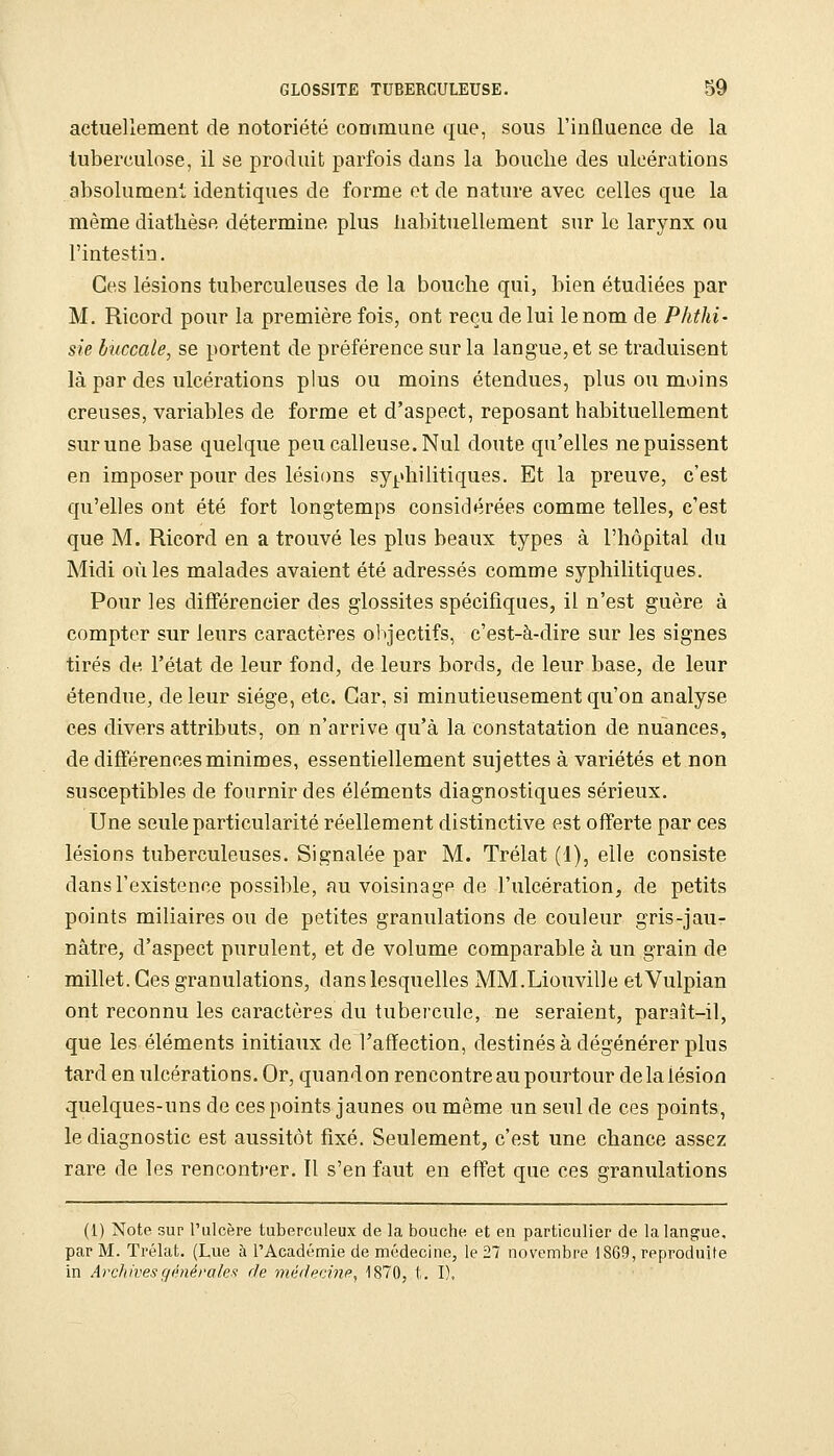 actuellement de notoriété commune que, sous l'influence de la tuberculose, il se produit parfois dans la bouche des ulcérations absolument identiques de forme ot de nature avec celles que la même diatlièse détermine plus habituellement sur le larynx ou l'intestin. Ces lésions tuberculeuses de la bouche qui, bien étudiées par M. Ricord pour la première fois, ont reçu de lui le nom de Phthi- sie buccale, se portent de préférence sur la langue, et se traduisent là par des ulcérations plus ou moins étendues, plus ou moins creuses, variables de forme et d'aspect, reposant habituellement sur une base quelque peu calleuse. Nul doute qu'elles ne puissent en imposer pour des lésions syphilitiques. Et la preuve, c'est qu'elles ont été fort longtemps considérées comme telles, c'est que M. Ricord en a trouvé les plus beaux types à l'hôpital du Midi où les malades avaient été adressés comme syphilitiques. Pour les différencier des glossites spécifiques, il n'est guère à compter sur leurs caractères objectifs, c'est-à-dire sur les signes tirés de l'état de leur fond, de leurs bords, de leur base, de leur étendue, de leur siège, etc. Car, si minutieusement qu'on analyse ces divers attributs, on n'arrive qu'à la constatation de nuances, de différences minimes, essentiellement sujettes à variétés et non susceptibles de fournir des éléments diagnostiques sérieux. Une seule particularité réellement distinctive est offerte par ces lésions tuberculeuses. Signalée par M. Trélat (1), elle consiste dans l'existence possible, au voisinage de l'ulcération, de petits points miliaires ou de petites granulations de couleur gris-jau- nâtre, d'aspect purulent, et de volume comparable à un grain de millet. Ces granulations, dans lesquelles MM.Liouville etVulpian ont reconnu les caractères du tubercule, ne seraient, parait-il, que les éléments initiaiix de l'affection, destinés à dégénérer plus tard en ulcérations. Or, quand on rencontre au pourtour de la lésion quelques-uns de ces points jaunes ou même un seul de ces points, le diagnostic est aussitôt fixé. Seulement, c'est une chance assez rare de les rencontrer. Il s'en faut en effet que ces granulations (1) Note sur l'ulcère tuberculeux de la bouche et en particulier de la langue, par M. Trélat. (Lue à l'Académie de médecine, le 27 novembre 18G9, reproduite in Archivesgénéi-alex r/e médecine^ 1870, t. I).