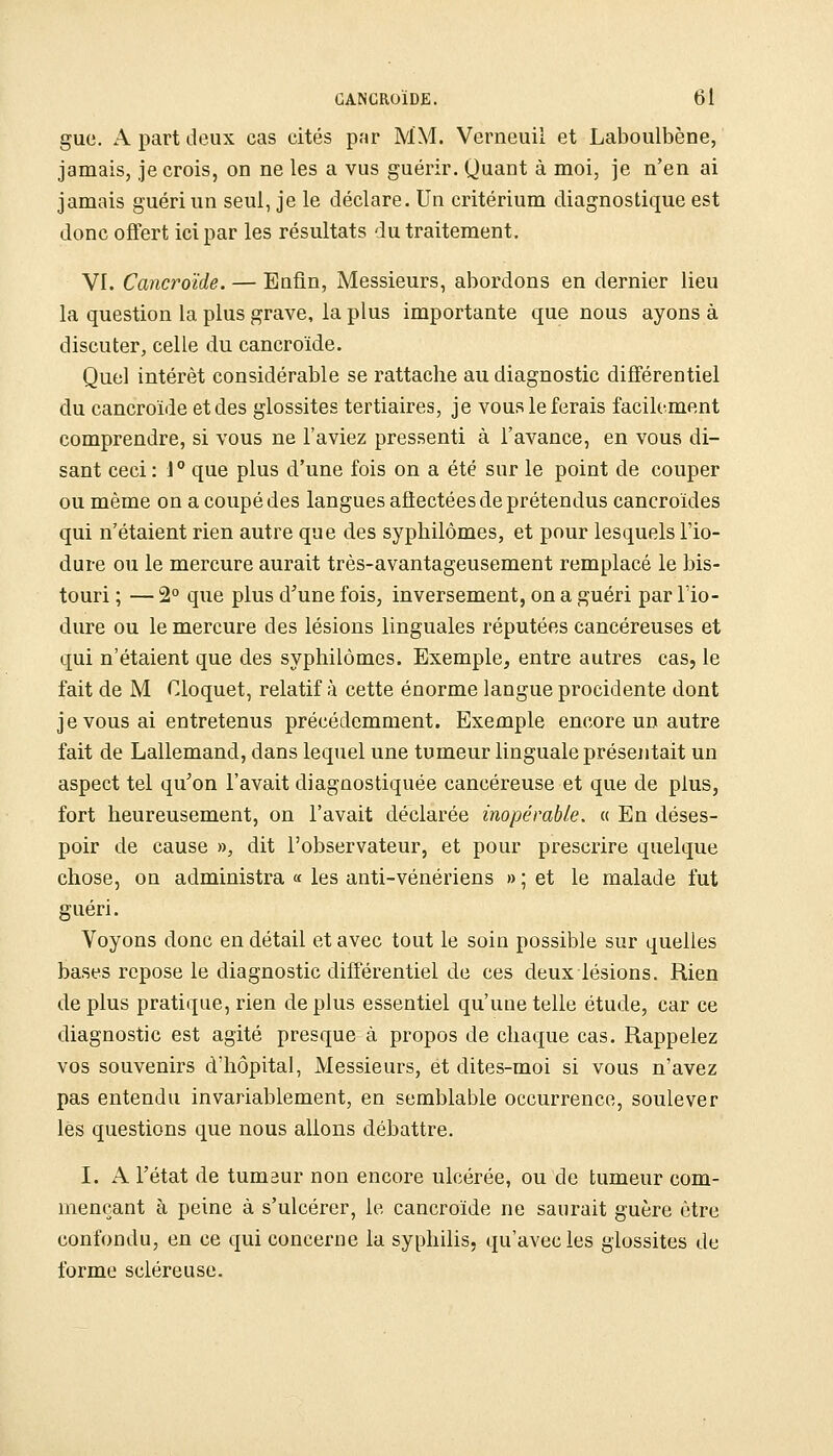 gue. A part deux cas cités par MM. Verneuii et Laboulbène, jamais, je crois, on ne les a vus guérir. Quant à moi, je n'en ai jamais guéri un seul, je le déclare. Un critérium diagnostique est donc offert ici par les résultats du traitement. VI. Cancroïde. — Enfin, Messieurs, abordons en dernier lieu la question la plus grave, la plus importante que nous ayons à discuter, celle du cancroïde. Quel intérêt considérable se rattache au diagnostic différentiel du cancroïde et des glossites tertiaires, je vous le ferais facilement comprendre, si vous ne l'aviez pressenti à l'avance, en vous di- sant ceci : 1° que plus d'une fois on a été sur le point de couper ou même on a coupé des langues affectées de prétendus cancroïdes qui n'étaient rien autre que des syphilômes, et pour lesquels l'io- dure ou le mercure aurait três-avantageusement remplacé le bis- touri ; — 2° que plus d'une fois, inversement, on a guéri par Tio- dure ou le mercure des lésions linguales réputées cancéreuses et qui n'étaient que des syphilômes. Exemple, entre autres cas, le fait de M Cloquet, relatif à cette énorme langue procidente dont je vous ai entretenus précédemment. Exemple encore un autre fait de Lallemand, dans lequel une tumeur linguale présentait un aspect tel qu'on l'avait diagnostiquée cancéreuse et que de plus, fort heureusement, on l'avait déclarée inopérable. « En déses- poir de cause », dit l'observateur, et pour prescrire quelque chose, on administra « les anti-vénériens » ; et le malade fut guéri. Voyons donc en détail et avec tout le soin possible sur quelles bases repose le diagnostic différentiel de ces deux lésions. Rien de plus pratique, rien de plus essentiel qu'une telle étude, car ce diagnostic est agité presque à propos de chaque cas. Rappelez vos souvenirs d'hôpital, Messieurs, et dites-moi si vous n'avez pas entendu invariablement, en semblable occurrence, soulever lès questions que nous allons débattre. I. A l'état de tumaur non encore ulcérée, ou de tumeur com- mençant à peine à s'ulcérer, le cancroïde ne saurait guère être confondu, en ce qui concerne la syphilis, qu'avec les glossites de forme scléreuse.