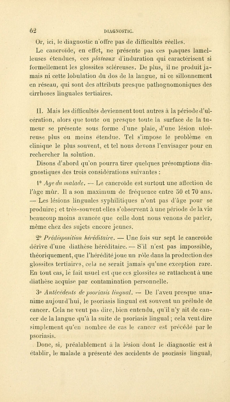 Or, ici, le diagnostic n'offre pas de difficultés réelles. Le cancroïde, en effet, ne présente pas ces piaques lamel- leuses étendues, ces plateaux d'induration qui caractérisent si. formellement les glossites scléreuses. Déplus, il ne produit ja- mais ni cette lobulation du dos de la langue, ni ce sillonnement en réseau, qui sont des attributs presque patliognomoniques des cirrhoses linguales tertiaires. IL Mais les difficultés deviennent tout autres à la période d'ul- cération, alors que toute ou presque toute la surface de la tu- meur se présente sous forme d'une plaie, d'une lésion ulcé- reuse plus ou moins étendue. Tel s'impose le problème en clinique le plus souvent, et tel nous devons l'envisager pour en rechercher la solution. Disons d'abord qu'on pourra tirer quelques présomptions dia- gnostiques des trois considérations suivantes : 1 Age du malade. — Le cancroïde est surtout une affection de l'âge mùr. Il a son maximum de fréquence entre 50 et 70 ans. — Les lésions linguales syphilitiques n'ont pas d'âge pour se produire ; et très-souvent elles s'observent à une période de la vie beaucoup moins avancée que celle dont nous venons de parler, même chez des sujets encore jeunes. 2° Prédisposition héréditaire. — Une fois sur sept le cancroïde dérive d'une diathèse héréditaire. — S'il n'est pas impossible, théoriquement, que l'hérédité joue un rôle dans la production des glossites tertiaires, cela ne serait jamais qu'une exception rare. En tout cas, le fait usuel est que ces glossites se rattachent à une diathèse acquise par contamination personnelle. 3° Antécédeyits de psoriasis lingual. — De l'aveu presque una- nime aujourd'hui, le psoriasis lingual est souvent un prélude de cancer. Cela ne veut pas dire, bien entendu, qu'il n'y ait de can- cer de la langue qu'à la suite de psoriasis lingual ; cela veut dire simplement qu'en nombre de cas le cancer est précédé par le psoriasis. Donc, si, préalablement à la lésion dont le diagnostic est à établir, le malade a présenté des accidents de psoriasis lingual.