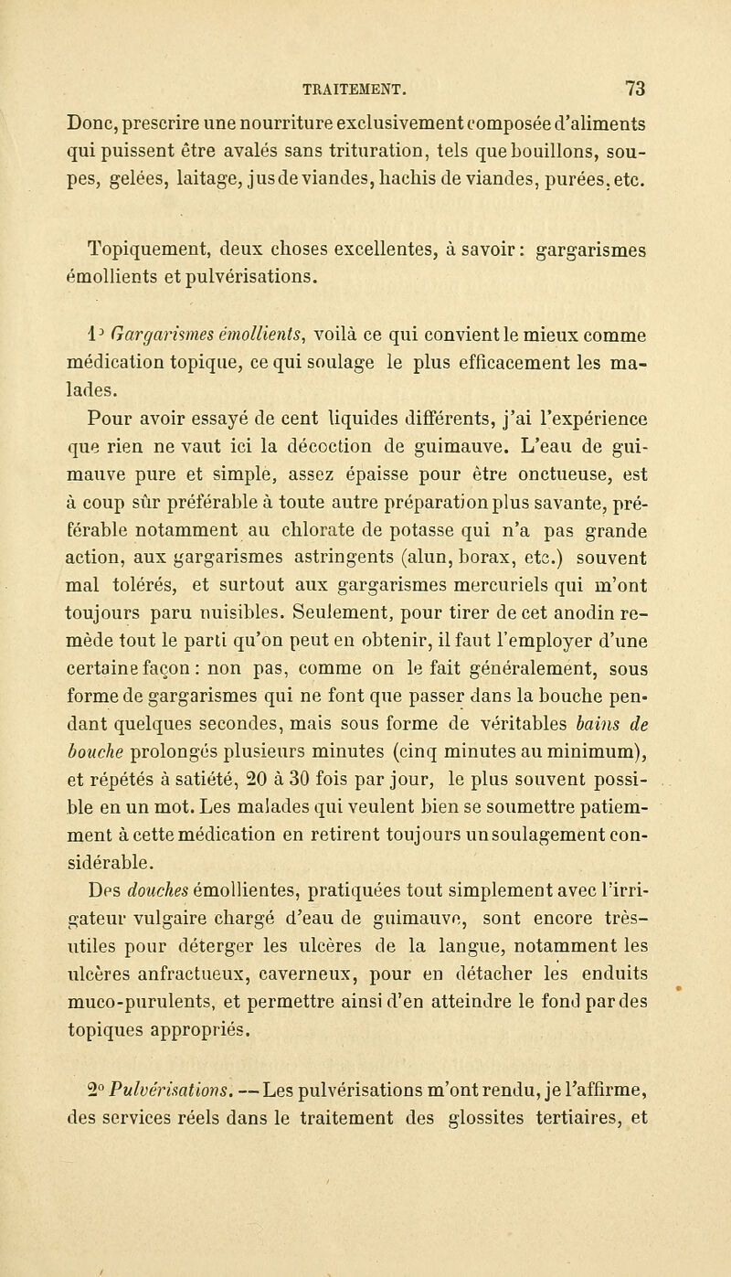 Donc, prescrire une nourriture exclusivement composée d'aliments qui puissent être avalés sans trituration, tels que bouillons, sou- pes, gelées, laitage, jusde viandes, hachis de viandes, purées, etc. Topiquement, deux choses excellentes, à savoir : gargarismes émollients et pulvérisations. 1^ Gargarismes émollients, voilà ce qui convient le mieux comme médication topique, ce qui soulage le plus efficacement les ma- lades. Pour avoir essayé de cent liquides différents, j'ai l'expérience que rien ne vaut ici la décoction de guimauve. L'eau de gui- mauve pure et simple, assez épaisse pour être onctueuse, est à coup sûr préférable à toute autre préparation plus savante, pré- férable notamment au chlorate de potasse qui n'a pas grande action, aux gargarismes astringents (alun, borax, etc.) souvent mal tolérés, et surtout aux gargarismes mercuriels qui m'ont toujours paru nuisibles. Seulement, pour tirer de cet anodin re- mède tout le parti qu'on peut en obtenir, il faut l'employer d'une certaine façon : non pas, comme on le fait généralement, sous forme de gargarismes qui ne font que passer dans la bouche pen- dant quelques secondes, mais sous forme de véritables bains de bouche prolongés plusieurs minutes (cinq minutes au minimum), et répétés à satiété, 20 à 30 fois par jour, le plus souvent possi- ble en un mot. Les malades qui veulent bien se soumettre patiem- ment à cette médication en retirent toujours un soulagement con- sidérable. Des douches émollientes, pratiquées tout simplement avec l'irri- gateur vulgaire chargé d'eau de guimauve, sont encore très- utiles pour déterger les ulcères de la langue, notamment les ulcères anfractueux, caverneux, pour en détacher les enduits muco-purulents, et permettre ainsi d'en atteindre le fond par des topiques appropriés. 2° Pulvérisations. — Les pulvérisations m'ont rendu, je l'affirme, des services réels dans le traitement des glossites tertiaires, et