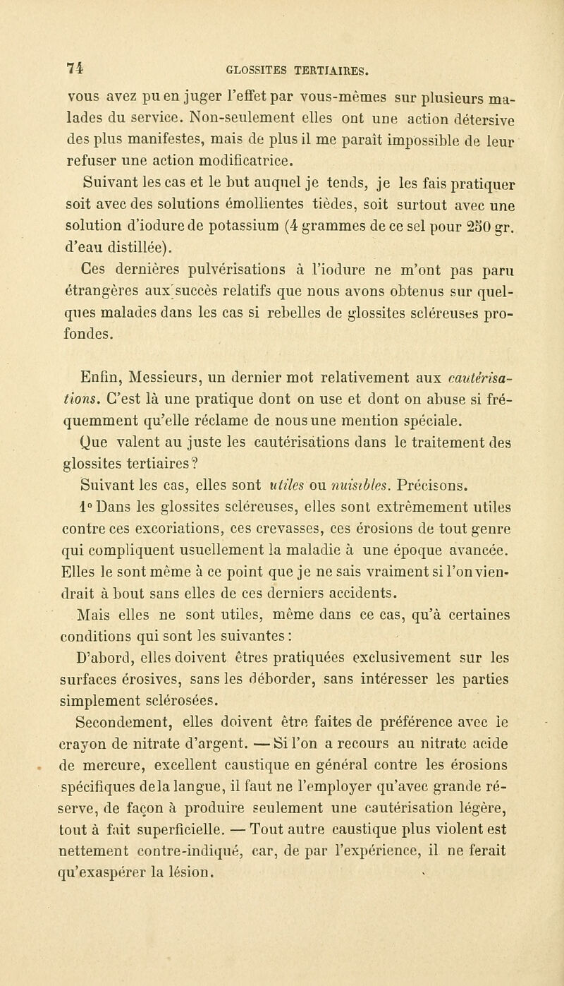 VOUS avez pu en juger l'effet par vous-mêmes sur plusieurs ma- lades du service. Non-seulement elles ont une action détersive des plus manifestes, mais de plus il me paraît impossible de leur refuser une action modificatrice. Suivant les cas et le but auquel je tends, je les fais pratiquer soit avec des solutions émollientes tièdes, soit surtout avec une solution d'iodure de potassium (4 grammes de ce sel pour 250 gr. d'eau distillée). Ces dernières pulvérisations à l'iodure ne m'ont pas paru étrangères aux'succès relatifs que nous avons obtenus sur quel- ques malades dans les cas si rebelles de glossites scléreuses pro- fondes. Enfin, Messieurs, un dernier mot relativement aux cautérisa- tions. C'est là une pratique dont on use et dont on abuse si fré- quemment qu'elle réclame de nous une mention spéciale. Que valent au juste les cautérisations dans le traitement des glossites tertiaires ? Suivant les cas, elles sont utiles ou nuisibles. Précisons. 1° Dans les glossites scléreuses, elles sont extrêmement utiles contre ces excoriations, ces crevasses, ces érosions de tout genre qui compliquent usuellement la maladie à une époque avancée. Elles le sont même à ce point que je ne sais vraiment si l'on vien- drait à bout sans elles de ces derniers accidents. Mais elles ne sont utiles, même dans ce cas, qu'à certaines conditions qui sont les suivantes : D'abord, elles doivent êtres pratiquées exclusivement sur les surfaces érosives, sans les déborder, sans intéresser les parties simplement sclérosées. Secondement, elles doivent être faites de préférence avec le crayon de nitrate d'argent. — Si l'on a recours au nitrate acide de mercure, excellent caustique en général contre les érosions spécifiques delà langue, il faut ne l'employer qu'avec grande ré- serve, de façon à produire seulement une cautérisation légère, tout à fait superficielle. — Tout autre caustique plus violent est nettement cootre-indiqué, car, de par l'expérience, il ne ferait qu'exaspérer la lésion.