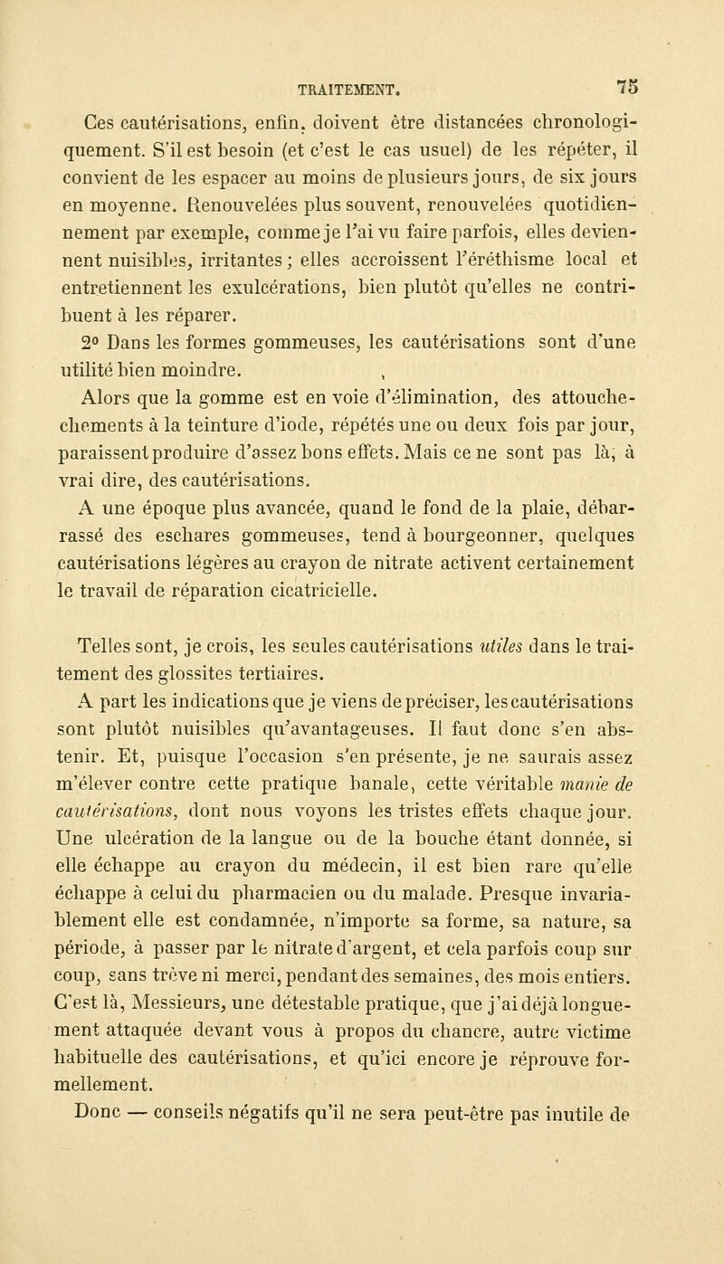 Ces cautérisations, enfin, doivent être distancées chronologi- quement. S'il est besoin (et c'est le cas usuel) de les répéter, il convient de les espacer au moins de plusieurs jours, de six jours en moyenne. Renouvelées plus souvent, renouvelées quotidien- nement par exemple, comme je l'ai vu faire parfois, elles devien- nent nuisibles, irritantes ; elles accroissent l'éréthisme local et entretiennent les exulcérations, bien plutôt qu'elles ne contri- buent à les réparer. 2° Dans les formes gommeuses, les cautérisations sont d'une utilité bien moindre. Alors que la gomme est en voie d'élimination, des attouche- cliements à la teinture d'iode, répétés une ou deux fois par jour, paraissent produire d'assez bons effets. Mais cène sont pas là, à vrai dire, des cautérisations. A une époque plus avancée, quand le fond de la plaie, débar- rassé des eschares gommeuses, tend à bourgeonner, quelques cautérisations légères au crayon de nitrate activent certainement le travail de réparation cicatricielle. Telles sont, je crois, les seules cautérisations utiles dans le trai- temeiit des glossites tertiaires. A part les indications que je viens de préciser, les cautérisations sont plutôt nuisibles qu'avantageuses. Il faut donc s'en abs- tenir. Et, puisque l'occasion s'en présente, je ne saurais assez m'élever contre cette pratique banale, cette véritable ma7iie de cautérisations, dont nous voyons les tristes effets chaque jour. Une ulcération de la langue ou de la bouche étant donnée, si elle échappe au crayon du médecin, il est bien rare qu'elle échappe à celui du pharmacien ou du malade. Presque invaria- blement elle est condamnée, n'importe sa forme, sa nature, sa période, à passer par le nitrate d'argent, et cela parfois coup sur coup, sans trêve ni merci, pendant des semaines, des mois entiers. C'est là, Messieurs, une détestable pratique, que j'aidéjàlongue- ment attaquée devant vous à propos du chancre, autre victime habituelle des cautérisations, et qu'ici encore je réprouve for- mellement. Donc — conseils négatifs qu'il ne sera peut-être pas inutile de