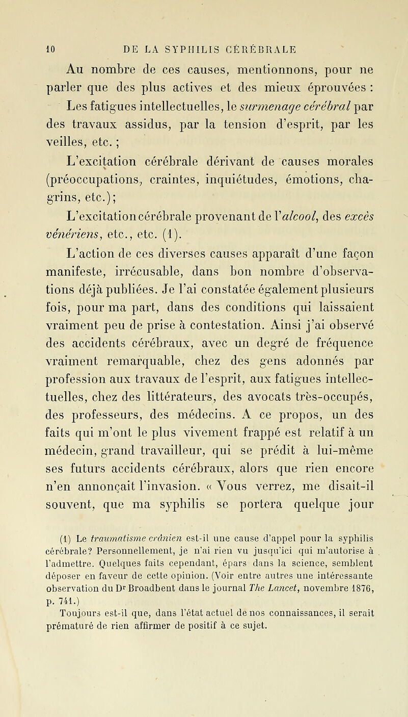 Au nombre de ces causes, mentionnons, pour ne parler que des plus actives et des mieux éprouvées : Les fatigues intellectuelles, le surmenage cérébral par des travaux assidus, par la tension d'esprit, par les veilles, etc. ; L'excitation cérébrale dérivant de causes morales (préoccupations, craintes, inquiétudes, émotions, cha- grins, etc.); L'excitation cérébrale provenant de r«/coo/, des excès vénériens^ etc., etc. (1). L'action de ces diverses causes apparaît d'une façon manifeste, irrécusable, dans bon nombre d'observa- tions déjà publiées. Je l'ai constatée également plusieurs fois, pour ma part, dans des conditions qui laissaient vraiment peu de prise à contestation. Ainsi j'ai observé des accidents cérébraux, avec un degré de fréquence vraiment remarquable, chez des gens adonnés par profession aux travaux de l'esprit, aux fatigues intellec- tuelles, chez des littérateurs, des avocats très-occupés, des professeurs, des médecins. A ce propos, un des faits qui m'ont le plus vivement frappé est relatif à un médecin, grand travailleur, qui se prédit à lui-même ses futurs accidents cérébraux, alors que rien encore n'en annonçait l'invasion. « Vous verrez, me disait-il souvent, que ma syphilis se portera quelque jour (1) Le traumatisme crânien est-il une cause d'appel pour la syphilis cérébrale? Personnellement, je n'ai rien vu jusqu'ici qui m'autorise à l'admettre. Quelques faits cependant, épars dans la science, semblent déposer en faveur de cette opinion. (Voir entre autres une intéressante observation duD^Broadbent dans le journal The Lancet, novembre 1876, p. 741.) Toujours est-il que, dans l'état actuel de nos connaissances, il serait prématuré de rien affirmer de positif à ce sujet.