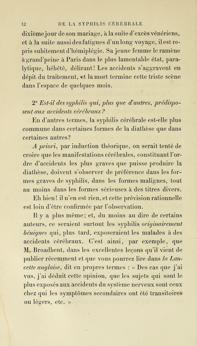 dixième jour de son mariage, à la suite d'excès vénériens, et à la suite aussi des fatigues d'un long- voyage, il est re- pris subitement d'hémiplégie. Sa jeune femme le ramène à grand'peine à Paris dans le plus lamentable état, para- lytique, hébété, délirant! Les accidents s'aggravent en dépit du traitement, -et la mort termine cette triste scène dans l'espace de quelques mois. 2° Est-il des syphilis qui, plus que d'autres, prédispo- sent aux accidents cérébraux? En d'autres termes, la syphilis cérébrale est-elle plus commune dans certaines formes de la diathèse que dans certaines autres? A priori, par induction théorique, on serait tenté de croire que les manifestations cérébrales, constituant l'or- dre d'accidents les plus graves que puisse produire la diathèse, doivent s'observer de préférence dans les for- mes graves de syphilis, dans les formes malignes, tout au moins dans les formes sérieuses à des titres divers. Eh bien ! il n'en est rien, et cette prévision rationnelle est loin d'être confirmée par l'observation. Il y a plus même ; et, du moins au dire de certains auteurs, ce seraient surtout les syphilis originairement bénignes qui, plus tard, exposeraient les malades à des accidents cérébraux. C'est ainsi, par exemple, que M. Broadbent, dans les excellentes leçons qu'il vient de publier récemment et que vous pourrez lire dans la Lan- cette anglaise, dit en propres termes : c( Des cas que j'ai vus, j'ai déduit cette opinion, que les sujets qui sont le plus exposés aux accidents du système nerveux sont ceux chez qui les symptômes secondaires ont été transitoires ou légers, etc. »