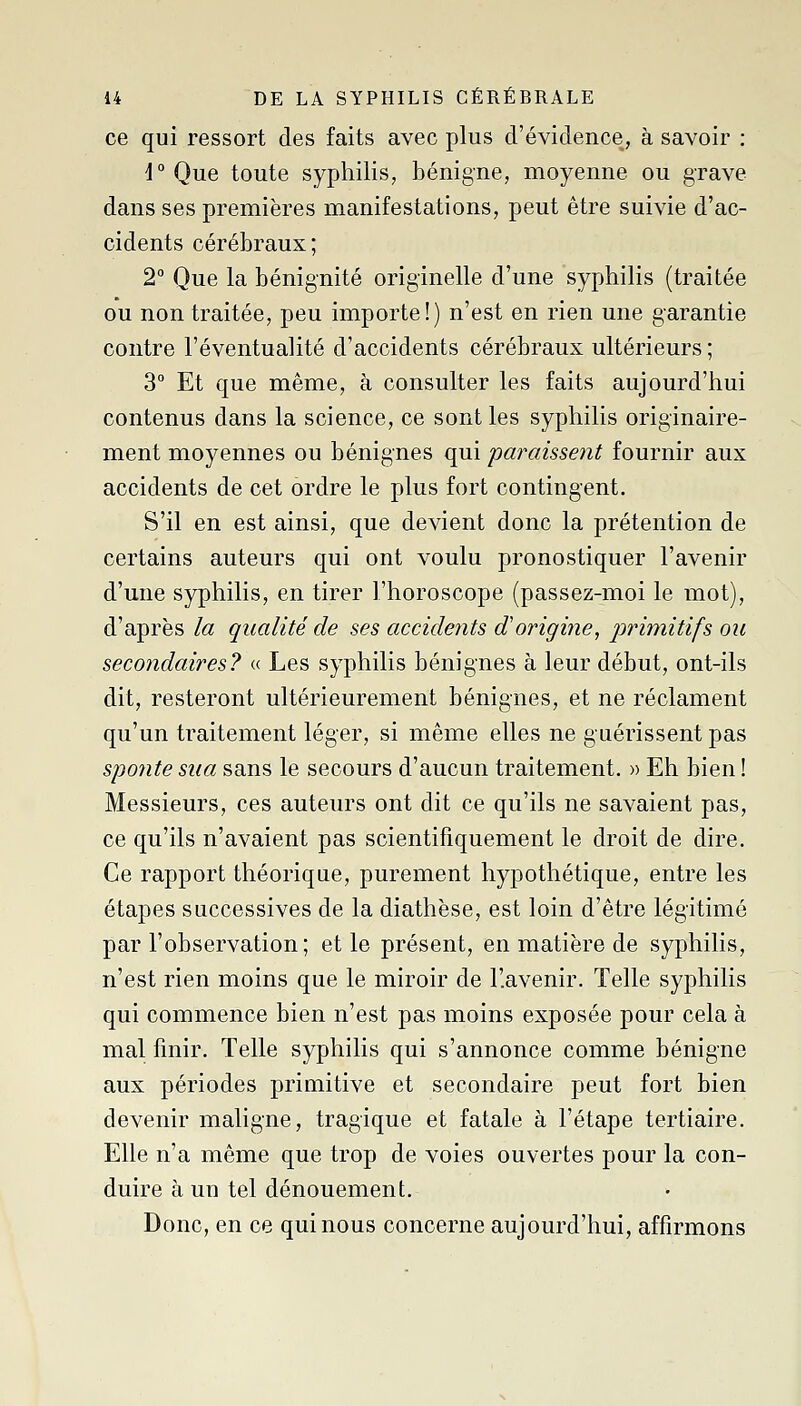 ce qui ressort des faits avec plus d'évidence, à savoir : i° Que toute syphilis, bénigne, moyenne ou grave dans ses premières manifestations, peut être suivie d'ac- cidents cérébraux; 2° Que la bénignité originelle d'une syphilis (traitée ou non traitée, peu importe!) n'est en rien une garantie contre l'éventualité d'accidents cérébraux ultérieurs; 3° Et que même, à consulter les faits aujourd'hui contenus dans la science, ce sont les syphilis originaire- ment moyennes ou bénignes qui pmYiissent fournir aux accidents de cet ordre le plus fort contingent. S'il en est ainsi, que devient donc la prétention de certains auteurs qui ont voulu pronostiquer l'avenir d'une syphilis, en tirer l'horoscope (passez-moi le mot), d'après la qualité de ses accidents d'origine, primitifs ou secondaires? « Les syphilis bénignes à leur début, ont-ils dit, resteront ultérieurement bénignes, et ne réclament qu'un traitement léger, si même elles ne guérissent pas sponte sua sans le secours d'aucun traitement. » Eh bien ! Messieurs, ces auteurs ont dit ce qu'ils ne savaient pas, ce qu'ils n'avaient pas scientifiquement le droit de dire. Ce rapport théorique, purement hypothétique, entre les étapes successives de la diathèse, est loin d'être légitimé par l'observation; et le présent, en matière de syphilis, n'est rien moins que le miroir de l'.avenir. Telle syphilis qui commence bien n'est pas moins exposée pour cela à mal finir. Telle syphilis qui s'annonce comme bénigne aux périodes primitive et secondaire peut fort bien devenir maligne, tragique et fatale à l'étape tertiaire. Elle n'a même que trop de voies ouvertes pour la con- duire à un tel dénouement. Donc, en ce qui nous concerne aujourd'hui, affirmons