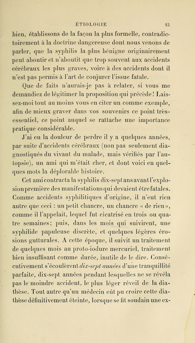 bien, établissons de la façon la plus formelle, contradic- toirement à la doctrine dangereuse dont nous venons de parler, que la syphilis la plus bénigne originairement peut aboutir et n'aboutit que trop souvent aux accidents cérébraux les plus graves, voire à des accidents dont il n'est pas permis à l'art de conjurer l'issue fatale. Que de faits n'aurais-je pas à relater, si vous me demandiez de légitimer la proposition qui précède ! Lais- sez-moi tout au moins vous en citer un comme exemple, afin de mieux graver dans vos souvenirs ce point très- essentiel, ce point auquel se rattache une importance pratique considérable. J'ai eu la douleur de perdre il y a quelques années, par suite d'accidents cérébraux (non pas seulement dia- gnostiqués du vivant du malade, mais vérifiés par l'au- topsie), un ami qui m'était cher, et dont voici en quel- ques mots la déplorable histoire. Cet ami contracta la syphilis dix-sept ans avantl'explo- sionpremière des manifestations qui devaient être fatales. Gomme accidents syphilitiques d'origine, il n'eut rien autre que ceci : un petit chancre, un chancre « de rien», comme il l'appelait, lequel fut cicatrisé en trois ou qua- tre semaines; puis, dans les mois qui suivirent, une syphilide papuleuse discrète, et quelques légères éro- sions gutturales. A cette époque, il suivit un traitement de quelques mois au proto-iodure mercuriel, traitement bien insuffisant comme durée, inutile de le dire. Consé- cutivement s'écoulèrent dix-sept années d'une tranquillité parfaite, dix-sept années pendant lesquelles ne se révéla pas le moindre accident, le plus léger réveil de la dia- thèse. Tout autre qu'un médecin eût pu croire cette dia- thèse définitivement éteinte, lorsque se fit soudain une ex-