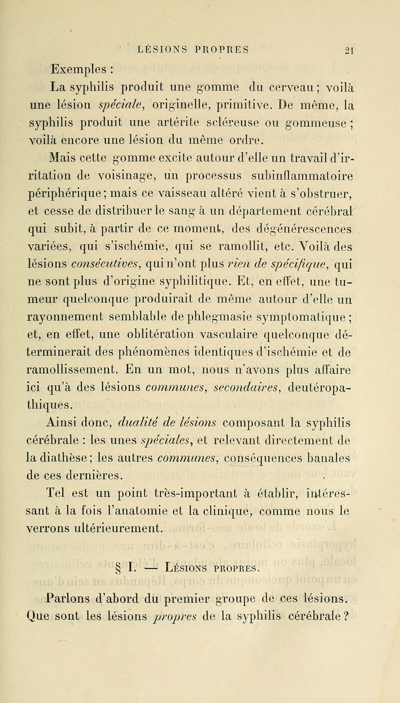 Exemples : La syphilis produit une gomme du cerveau ; voilà une lésion spéciale, originelle, primitive. De même, la syphilis produit une artérite scléreuse ou gommeuse ; voilà encore une lésion du même ordre. Mais cette gomme excite autour d'elle un travail d'ir- ritation de voisinage, un processus subinflammatoire périphérique; mais ce vaisseau altéré vient à s'obstruer, et cesse de distribuer le sang- à un département cérébral qui subit, à partir de ce moment, des dégénérescences variées, qui s'ischémie, qui se ramollit, etc. Voilà des lésions consécutives, qui n'ont plus rien de spécifique, qui ne sont plus d'origine syphilitique. Et, en effet, une tu- meur quelconque produirait de même autour d'elle un rayonnement semblable de phlegmasie symptomatique ; et, en effet, une oblitération vasculaire quelconque dé- terminerait des phénomènes identiques d'ischémie et de ramollissement. En un mot, nous n'avons plus affaire ici qu'à des lésions communes, secondaires, deutéropa- thiques. Ainsi donc, dualité de lésions composant la syphilis cérébrale : les unes spéciales^ et relevant directement de ladiathèse; les autres communes, conséquences banales de ces dernières. Tel est un point très-important à établir, intéres- sant à la fois l'anatomie et la clinique, comme nous le verrons ultérieurement. § I. — Lésions propres. Parlons d'abord du premier groupe de ces lésions. Que sont les lésions propres de la syphilis cérébrale ?