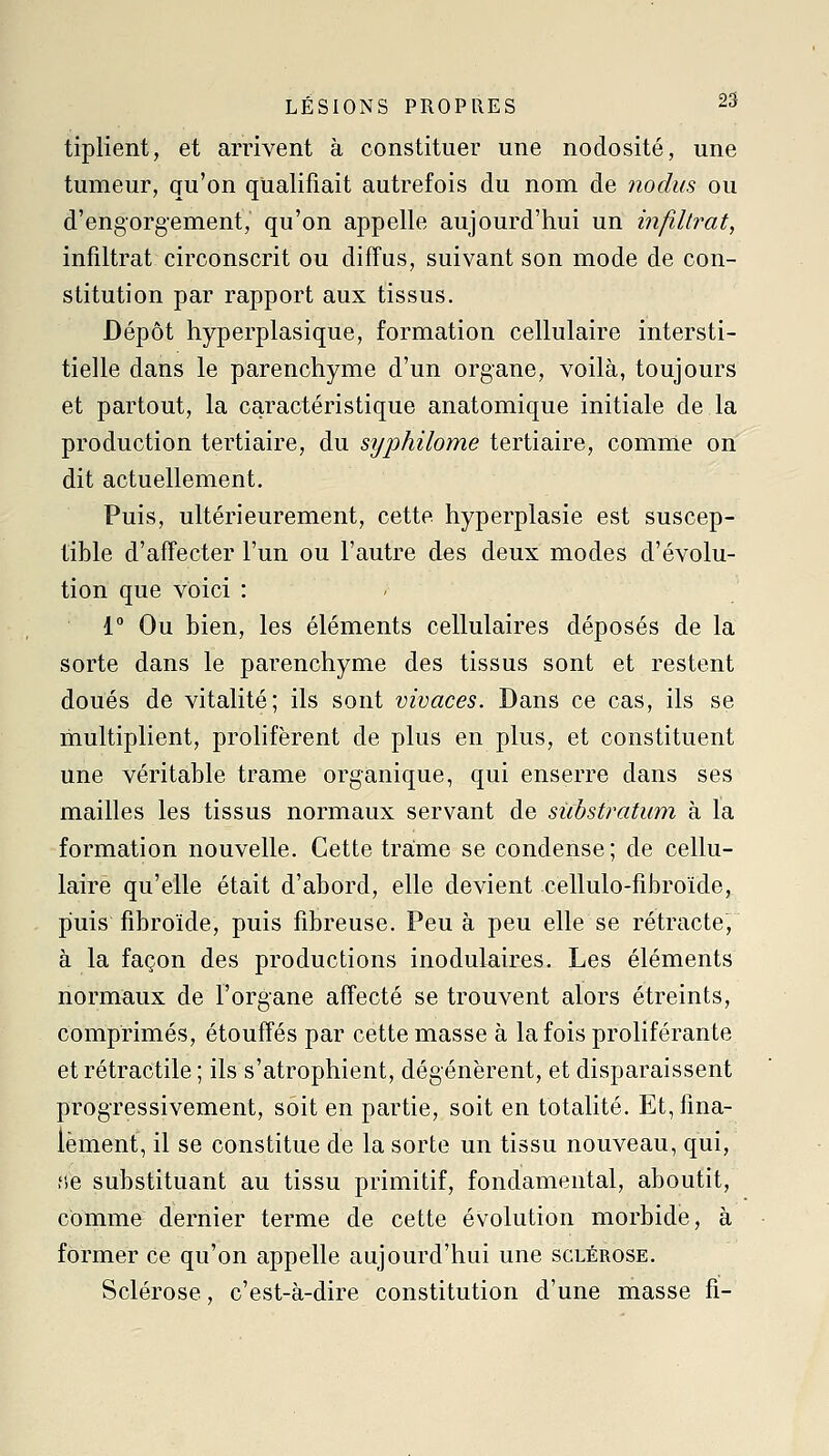 tiplient, et amvent à constituer une nodosité, une tumeur, qu'on qualifiait autrefois du nom de nodus ou d'engorgement, qu'on appelle aujourd'hui un infiltrât, infiltrât circonscrit ou diffus, suivant son mode de con- stitution par rapport aux tissus. Dépôt hyperplasique, formation cellulaire intersti- tielle dans le parenchyme d'un organe, voilà, toujours et partout, la caractéristique anatomique initiale de la production tertiaire, du syphilome tertiaire, comme on dit actuellement. Puis, ultérieurement, cette hyperplasie est suscep- tible d'affecter l'un ou l'autre des deux modes d'évolu- tion que voici \ ' 1° Ou bien, les éléments cellulaires déposés de la sorte dans le parenchyme des tissus sont et restent doués de vitalité; ils sont vivaces. Dans ce cas, ils se multiplient, prolifèrent de plus en plus, et constituent une véritable trame organique, qui enserre dans ses mailles les tissus normaux servant de sùbstratum à la formation nouvelle. Cette trame se condense; de cellu- laire qu'elle était d'abord, elle devient cellulo-fibroïde, puis fibroïde, puis fibreuse. Peu à peu elle se rétracte, à la façon des productions inodulaires. Les éléments normaux de l'organe affecté se trouvent alors étreints, comprimés, étouffés par cette masse à la fois proliférante et rétractile ; ils s'atrophient, dégénèrent, et disparaissent progressivement, soit en partie, soit en totalité. Et, fina- lement, il se constitue de la sorte un tissu nouveau, qui, fie substituant au tissu primitif, fondamental, aboutit, comme dernier terme de cette évolution morbide, à former ce qu'on appelle aujourd'hui une sclérose. Sclérose, c'est-à-dire constitution d'une masse fi-