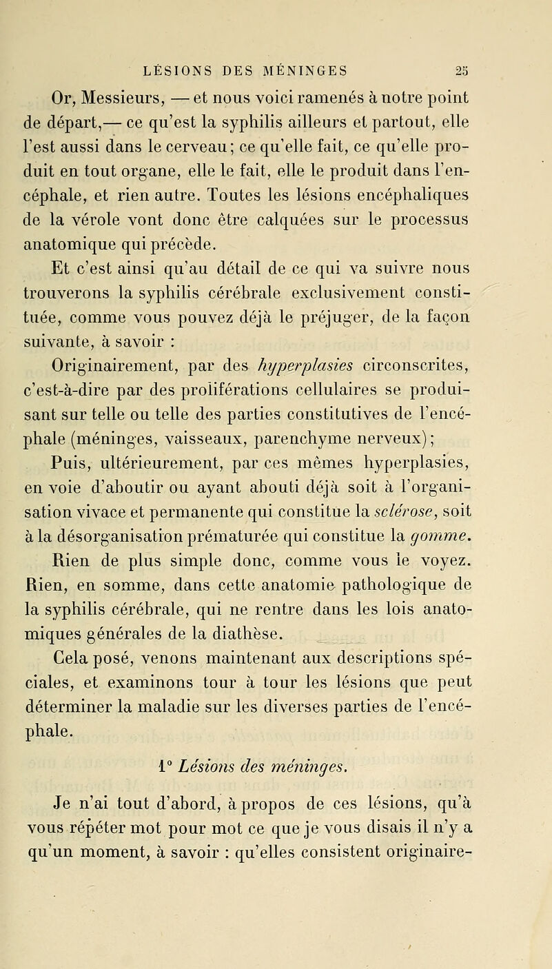 Or, Messieurs, — et nous voici ramenés à notre point de départ,— ce qu'est la syphilis ailleurs et partout, elle l'est aussi dans le cerveau ; ce qu'elle fait, ce qu'elle pro- duit en tout organe, elle le fait, elle le produit dans l'en- céphale, et rien autre. Toutes les lésions encéphaliques de la vérole vont donc être calquées sur le processus anatomique qui précède. Et c'est ainsi qu'au détail de ce qui va suivre nous trouverons la syphilis cérébrale exclusivement consti- tuée, comme vous pouvez déjà le préjuger, de la façon suivante, à savoir : Originairement, par des hyperplasies circonscrites, c'est-à-dire par des proliférations cellulaires se produi- sant sur telle ou telle des parties constitutives de l'encé- phale (méninges, vaisseaux, parenchyme nerveux); Puis, ultérieurement, par ces mêmes hyperplasies, en voie d'aboutir ou ayant abouti déjà soit à l'organi- sation vivace et permanente qui constitue la sclérose, soit à la désorganisation prématurée qui constitue la gomme. Rien de plus simple donc, comme vous le voyez. Rien, en somme, dans cette anatomie pathologique de la syphilis cérébrale, qui ne rentre dans les lois anato- miques générales de la diathèse. Cela posé, venons maintenant aux descriptions spé- ciales, et examinons tour à tour les lésions que peut déterminer la maladie sur les diverses parties de l'encé- phale. 1° Lésions des méni7iges. Je n'ai tout d'abord, à propos de ces lésions, qu'à vous répéter mot pour mot ce que je vous disais il n'y a qu'un moment, à savoir : qu'elles consistent originaire-