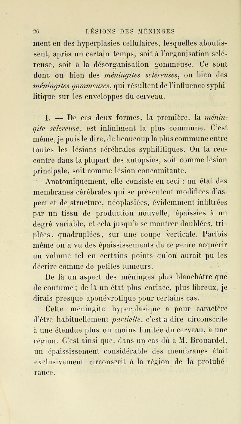 ment en des hyperplasies cellulaires, lesquelles aboutis- sent, après un certain temps, soit à l'organisation sclé- reuse, soit à la désorganisation gommeuse. Ce sont donc ou bien des méningites scléreiises, ou bien des méningites gommeuses^ qui résultent de l'influence syphi- litique sur les enveloppes du cerveau. I, — De ces deux formes, la première, la ménin- gite scléreuse, est infiniment la plus commune. C'est même, je puis le dire, de beaucoup la plus commune entre toutes les lésions cérébrales syphilitiques. On la ren- contre dans la plupart des autopsies, soit comme lésion principale, soit comme lésion concomitante. Anatomiquement, elle consiste en ceci : un état des membranes cérébrales qui se présentent modifiées d'as- pect et de structure, néoplasiées, évidemment infiltrées par un tissu de production nouvelle, épaissies à un degré variable, et cela jusqu'à se montrer doublées, tri- plées , quadruplées, sur une coupe verticale. Parfois même on a vu des épaississements de ce genre acquérir un volume tel en certains points qu'on aurait pu les décrire comme de petites tumeurs. -  De là un aspect des méninges plus blanchâtre que de coutume ; de là un état plus coriace, plus fibreux, je dirais presque aponévrotique pour certains cas. Cette méningite hyperplasique a pour caractère d'être habituellement partielle, c'est-à-dire circonscrite à une étendue plus ou moins limitée du cerveau, à une région. C'est ainsi que, dans un cas dû à M. Brouardel, un épaississement considérable des membranes était exclusivement circonscrit à la région de la protubé- rance.