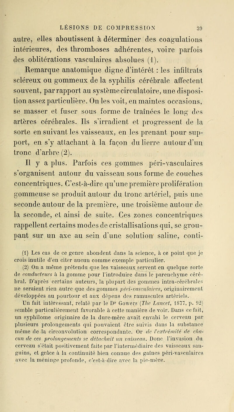 LÉSIONS DE COMPRESSION 30 autre, elles aboutissent à déterminer des coagulations intérieures, des thromboses adhérentes, voire parfois des oblitérations vasculaires absolues (1). Remarque anatomique digne d'intérêt : les infiltrats scléreux ou gommeux de la syphilis cérébrale affectent souvent, par rapport au système circulatoire, une disposi- tion assez particulière. On les voit, en maintes occasions, se masser et fuser sous forme de traînées le long des artères cérébrales. Ils s'irradient et progressent de la sorte en suivant les vaisseaux, en les prenant pour sup- port, en s'y attachant à la façon du lierre autour d'un tronc d'arbre (2). - Il y a plus. Parfois ces gommes péri-vasculaires s'organisent autour du vaisseau sous forme de couches concentriques. C'est-à-dire qu'une première prolifération gommeuse se produit autour du tronc artériel, puis une seconde autour de la première, une troisième autour de la seconde, et ainsi de suite. Ces zones concentriques rappellent certains modes de cristallisations qui, se grou- pant sur un axe au sein d'une solution saline, conti- (1) Les cas de ce genre abondent dans la science, à ce point que je crois inutile d'en citer aucun comme exemple particulier. (2) On a même prétendu que les vaisseaux servent en quelque sorte de conducteurs à la gomme pour l'introduire dans le parenchyme céré- bral. D'après certains auteurs, la plupart des gommes intra-cérébrales ne seraient rien autre que des gommes péri-vasculaires, originairement développées au pourtour et aux dépens des ramuscules artériels. Un fait intéressant, relaté par le D^ Gowers {The La?icet, 1877, p. 92) semble particulièrement favorable à cette manière devoir. Dans ce fait, un syphilome originaire de la dure-mère avait envahi le cerveaii par plusieurs prolongements qui pouvaient être suivis dans la substance même de la circonvolution correspondante. Or de l'extrémité de cha- cun de ces prolongements se détachait un vaisseau. Donc l'invasion du cerveau s'était positivement faite par l'intermédiaire des vaisseaux san- guins, et grâce à la continuité bien connue des gaines péri-vasculaircs avec la méninge profonde, c'est-à-dire avec la pie-mère.