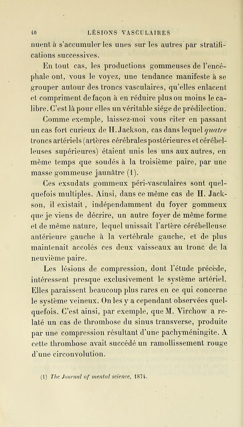 nuent à s'accumuler les unes sur les autres par stratifi- cations successives. En tout cas, les productions gommeuses de l'encé- phale ont, vous le voyez, une tendance manifeste à se grouper autour des troncs vasculaires, qu'elles enlacent et compriment de façon à en réduire plus ou moins le ca- libre. C'est là pour elles un véritable siège de prédilection. Comme exemple, laissez-moi vous citer en passant un cas fort curieux de H. Jackson, cas dans lequel quatre troncs artériels (artères cérébrales postérieures et cérébel- leuses supérieures) étaient unis les uns aux autres, en même temps que soudés à la troisième paire, par une masse gommeuse jaunâtre (1). Ces exsudais gommeux péri-vasculaires sont quel- quefois multiples. Ainsi, dans ce même cas de H. Jack- son, il existait, indépendamment du foyer gommeux que je viens de décrire, un autre foyer de même forme et de même nature, lequel unissait l'artère cérébelleuse antérieure gauche à la vertébrale gauche, et de plus maintenait accolés ces deux vaisseaux au tronc de la neuvième paire. Les lésions de compression, dont l'étude précède, intéressent presque exclusivement le système artériel. Elles paraissent beaucoup plus rares en ce qui concerne le système veineux. On les y a cependant observées quel- quefois. C'est ainsi, par exemple, que M. Yirchow a re- laté un cas de thrombose du sinus transverse, produite par une compression résultant d'une pachyméningite. A cette thrombose avait succédé un ramollissement rouge d'une circonvolution. (1) The. Journal of mental science, 1874.