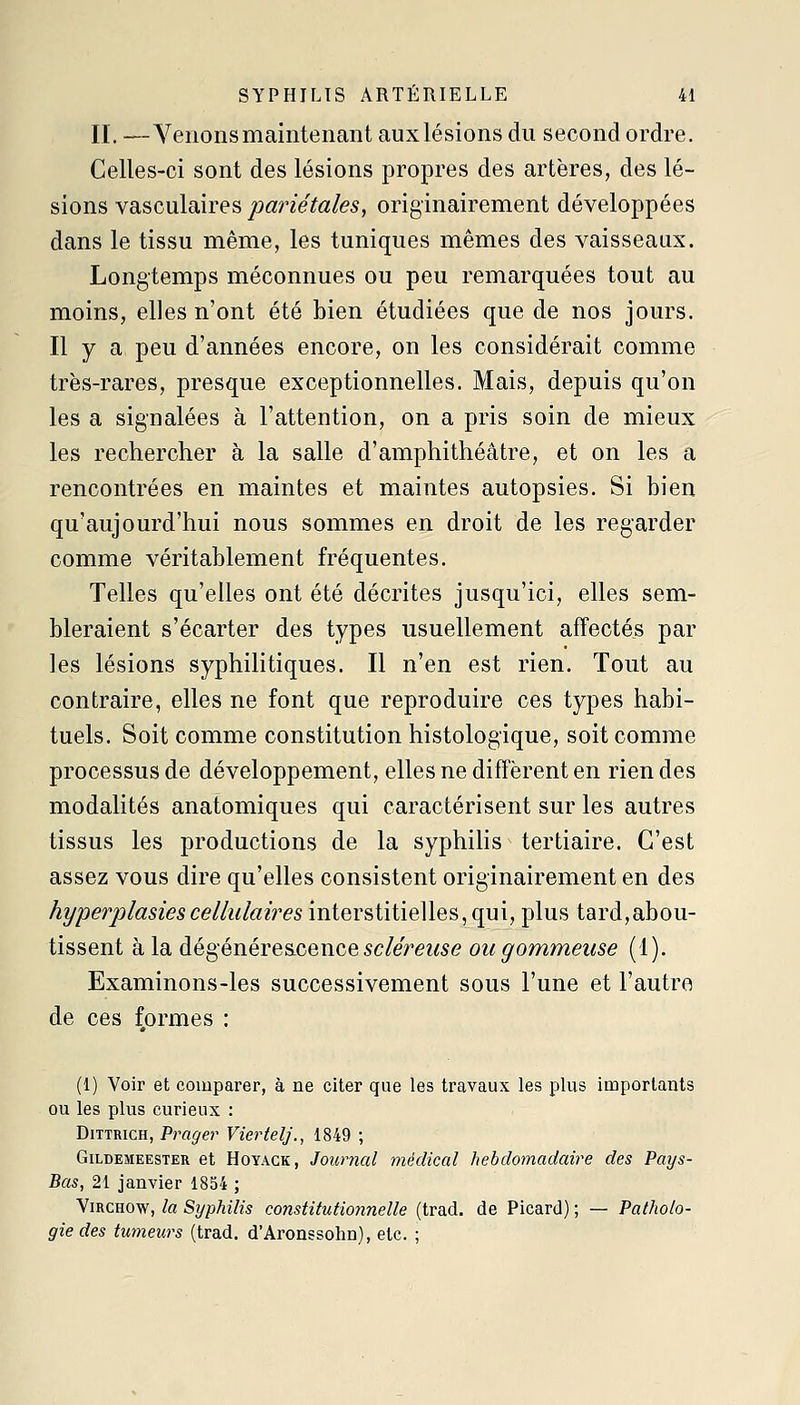 II. —Venons maintenant auxlésions du second ordre. Celles-ci sont des lésions propres des artères, des lé- sions vasculaires pariétales, originairement développées dans le tissu même, les tuniques mêmes des vaisseaux. Longtemps méconnues ou peu remarquées tout au moins, elles n'ont été bien étudiées que de nos jours. Il y a peu d'années encore, on les considérait comme très-rares, presque exceptionnelles. Mais, depuis qu'on les a signalées à l'attention, on a pris soin de mieux les rechercher à la salle d'amphithéâtre, et on les a rencontrées en maintes et maintes autopsies. Si bien qu'aujourd'hui nous sommes en droit de les regarder comme véritablement fréquentes. Telles qu'elles ont été décrites jusqu'ici, elles sem- bleraient s'écarter des types usuellement affectés par les lésions syphilitiques. Il n'en est rien. Tout au contraire, elles ne font que reproduire ces types habi- tuels. Soit comme constitution histologique, soit comme processus de développement, elles ne diffèrent en rien des modalités anatomiques qui caractérisent sur les autres tissus les productions de la syphilis tertiaire. C'est assez vous dire qu'elles consistent originairement en des hyperplasiescellulaires interstitielles, qui, plus tard,abou- tissent à la dégénéres-cencesc/em^se ou gommeuse (1). Examinons-les successivement sous l'une et l'autre de ces fprmes : (1) Voir et comparer, à ne citer que les travaux les plus importants ou les plus curieux : DiTTRicH, Prager Viertelj., 1849 ; GiLDEMEESTER et HoYAGK, Jonmal mécUcal hebdomadaire des Pays- Bas, 21 janvier 1854 ; ViRCHOw, la Syphilis constitutio7inelle (trad. de Picard) ; — Patholo- gie des tumeurs (trad. d'Aronssohn), etc. ;