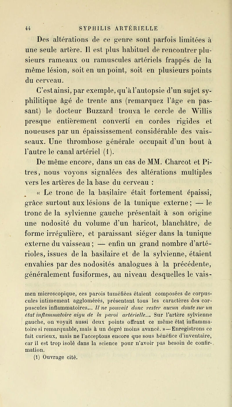 Des altérations de ce genre sont parfois limitées à une seule artère. Il est plus habituel de rencontrer plu- sieurs rameaux ou ramuscules artériels frappés de la même lésion, soit en un point, soit en plusieurs points du cerveau. C'est ainsi, par exemple, qu'à l'autopsie d'un sujet sy- philitique âgé de trente ans (remarquez l'âge en pas- sant) le docteur Buzzard trouva, le cercle de Willis presque entièrement converti en cordes rigides et noueuses par un épaississement considérable des vais- seaux. Une thrombose générale occupait d'un bout à l'autre le canal artériel (1). De même encore, dans un cas de MM. Charcot et Pi- tres, nous voyons signalées des altérations multiples vers les artères de la base du cerveau : « Le tronc de la basilaire était fortement épaissi, grâce surtout aux lésions de la tunique externe ; — le tronc de la sylvienne gauche présentait à son origine une nodosité du volume d'un haricot, blanchâtre, de forme irrégulière, et paraissant siéger dans la tunique externe du vaisseau ; — enfin un grand nombre d'arté- rioles, issues de la basilaire et de la sylvienne, étaient envahies par des nodosités analogues à la précédente, généralement fusiformes, au niveau desquelles le vais- men microscopique, ces parois tuméfiées étaient composées de corpus- cules intimement agglomérés, présentant tous les caractères des cor- puscules inflammatoires... Il ne pouvait donc rester aucun doute sur un état inflammatoire aigu de la paroi artérielle... Sur l'artère sylvienne gauche, on voyait aussi deux points offrant ce même état inflamma- toire si remarquable, mais à un degré moins avancé. »—Enregistrons ce fait curieux, mais ne l'acceptons encore que sous bénéfice d'inventaire, car il est trop isolé dans la science pour n'avoir pas besoin de confir- mation. (1) Ouvrage cité.