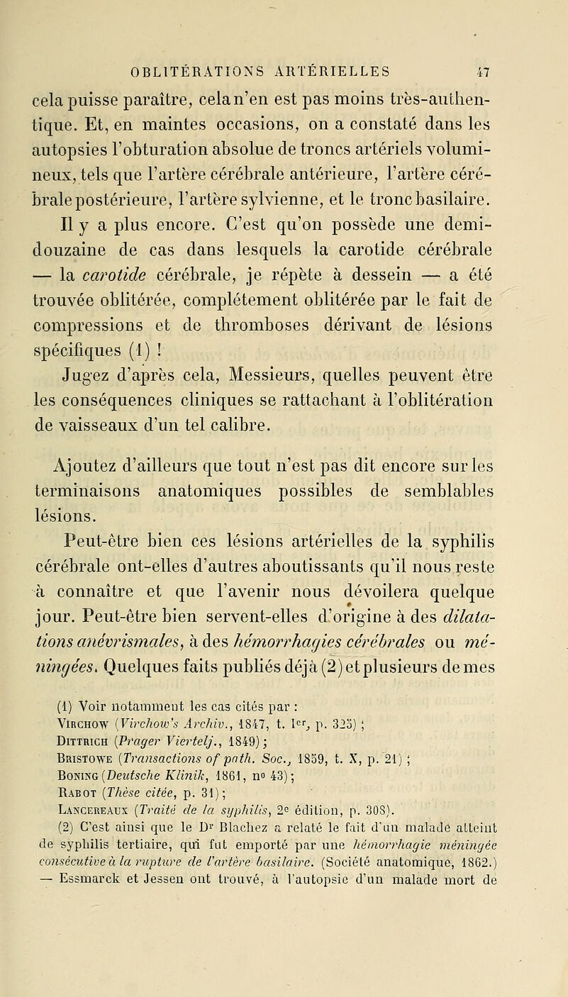 cela puisse paraître, cela n'en est pas moins très-authen- tique. Et, en maintes occasions, on a constaté dans les autopsies l'obturation absolue de troncs artériels volumi- neux, tels que l'artère cérébrale antérieure, l'artère céré- brale postérieure, l'artère sylvienne, et le tronc basilaire. Il y a plus encore. C'est qu'on possède une demi- douzaine de cas dans lesquels la carotide cérébrale — la carotide cérébrale, je répète à dessein — a été trouvée oblitérée, complètement oblitérée par le fait de compressions et de thromboses dérivant de lésions spécifiques (1) ! Jugez d'après cela. Messieurs, quelles peuvent être les conséquences cliniques se rattachant à l'oblitération de vaisseaux d'un tel calibre. Ajoutez d'ailleurs que tout n'est pas dit encore sur les terminaisons anatomiques possibles de semblables lésions. Peut-être bien ces lésions artérielles de la syphilis cérébrale ont-elles d'autres aboutissants qu'il nous reste à connaître et que l'avenir nous dévoilera quelque jour. Peut-être bien servent-elles d'origine à des dilata- tions anévrismales, à des hémorrhagies cérébrales ou raé- ningées. Quelques faits pubhésdéjà(2)etp]usieurs de mes (1) Voir notammeut les cas cités par : ViRCHOW [Virchow's Archiv., 1847, t. I^ p. 323) ; DiTTHiGH [Prager ViertelJ., 1849); Bristowe [Transactions of pnth. Soc, 1839, t. X, p. 21) ; BovmG (Deutsche Kli7iik, 1861, no 43); Rabot {Thèse citée, p. 31); Lancereaux {Traité de la syphilis, 2^ édition, p. 308). (2) C'est ainsi que le D^ Blachez a relaté le fait d'an malade atteint de syphilis tertiaire, qui fut emporté par une hémorrhagie méningée consécutive à la rupture de l'artère basilaire. (Société anatomique, 1862.) — Essmarck et Jessen ont trouvé, à l'autopsie d'un malade mort de