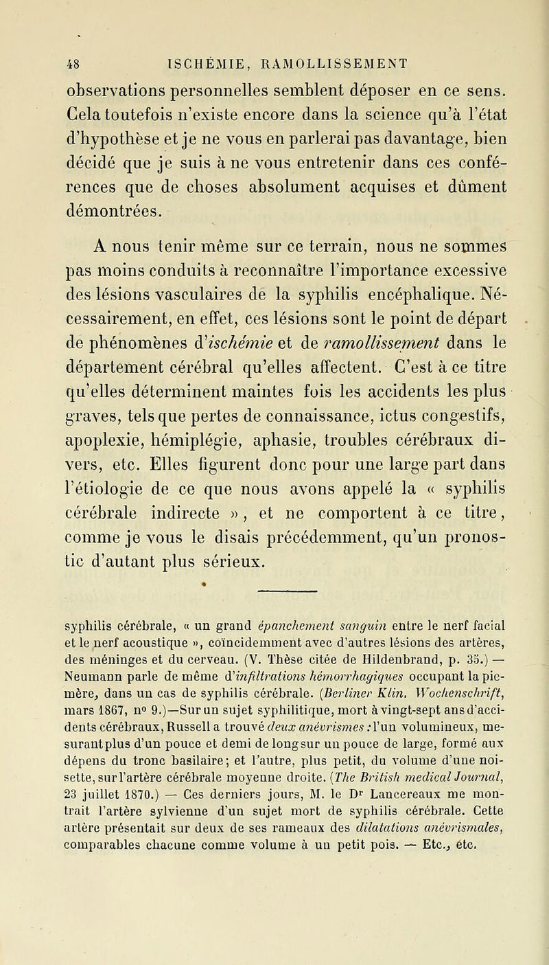 observations personnelles semblent déposer en ce sens. Cela toutefois n'existe encore dans la science qu'à l'état d'hypothèse et je ne vous en parlerai pas davantage, bien décidé que je suis à ne vous entretenir dans ces confé- rences que de choses absolument acquises et dûment démontrées. A nous tenir même sur ce terrain, nous ne sommes pas moins conduits à reconnaître l'importance excessive des lésions vasculaires de la syphilis encéphalique. Né- cessairement, en effet, ces lésions sont le point de départ de phénomènes d'ischémie et de ramollissement dans le département cérébral qu'elles affectent. C'est à ce titre qu'elles déterminent maintes fois les accidents les plus graves, tels que pertes de connaissance, ictus congestifs, apoplexie, hémiplégie, aphasie, troubles cérébraux di- vers, etc. Elles figurent donc pour une large part dans l'étiologie de ce que nous avons appelé la « syphilis cérébrale indirecte )>, et ne comportent à ce titre, comme je vous le disais précédemment, qu'un pronos- tic d'autant plus sérieux. syphilis cérébrale, « un grand épanchement sangu'm entre le nerf facial et le nerf acoustique », coïncidemment avec d'autres lésions des artères, des méninges et du cerveau. (V. Thèse citée de Hildenbrand, p. 35.) — Neumann parle de même A'infiltrations hémorrhagiques occupant la pie- mère^ dans un cas de syphilis cérébrale. {Berliner Klin. Wochetischrift, mars 1867, n» 9.)—Sur un sujet syphilitique, mort à vingt-sept ans d'acci- dents cérébraux, Russell a trouvé deux anévrisijtes :Vnn volumineux, me- surantplus d'un pouce et demi de longsur un pouce de large, formé aux dépens du tronc basilaire; et l'autre, plus petit, du volume d'une noi- sette, sur l'artère cérébrale moyenne droite. [The British medicalJournal^ 23 juillet 1870.) — Ces derniers jours, M. le D Lancereaux me mon- trait l'artère sylvienne d'un sujet mort de syphilis cérébrale. Cette artère présentait sur deux de ses rameaux des dilatations anévrismales^ comparables chacune comme volume à un petit pois. — Etc.^ etc.