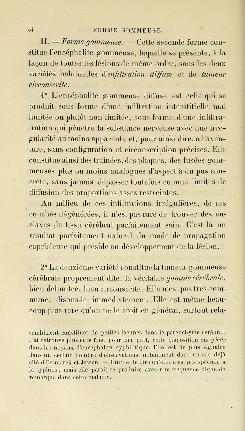 II. — Forme gommeuse. — Cette seconde forme con- stitue l'encéphalite gommeuse, laquelle se présente, à la façon de toutes les lésions de même ordre, sous les deux variétés habituelles à'infiltration diffuse ei de tumeur circonscrite. 1° L'encéphalite gommeuse diffuse est celle qui se produit sous forme d'une infiltration interstitielle mal limitée ou plutôt non limitée, sous forme d'une infiltra- tration qui pénètre la substance nerveuse avec une irré- gularité au moins apparente et, pour ainsi dire, à l'aven- ture, sans configuration et circonscription précises. Elle constitue ainsi des tramées, des plaques, des fusées gom- meuses plus ou moins analogues d'aspect à du pus con- crète, sans jamais dépasser toutefois comme limites de diffusion des proportions assez restreintes. Au milieu de ces infiltrations irrégulières, de ces couches dégénérées, il n'est pas rare de trouver des en- claves de tissu cérébral parfaitement sain. C'est là un résultat parfaitement naturel du mode de propagation capricieuse qui préside au développement de la lésion. 2° La deuxième variété constitue la tumeur gommeuse cérébrale proprement dite, la véritable gomme cérébrale^ bien délimitée, bien circonscrite. Elle n'est pas très-com- mune, disons-le immédiatement. Elle est même beau- coup plus rare qu'on ne le croit en général, surtout rela- seiïiJjlaient constituer de petites lacunes dans le pareucliyme céréljral. J'ai retrouvé plusieurs fois, pour ma part, cette disposition en- géode daus les noyaux d'encéphalite syphilitique. Elle est de plus signalée dans un certain nombre d'observations, notamment dans un cas déjà cité d'Essmarck et Jessen. — Inutile de dire qu'elle n'est pas spéciale à la syphilis; mais elle paraît se produire avec une fréquence digne de remarque dans cette maladie 1