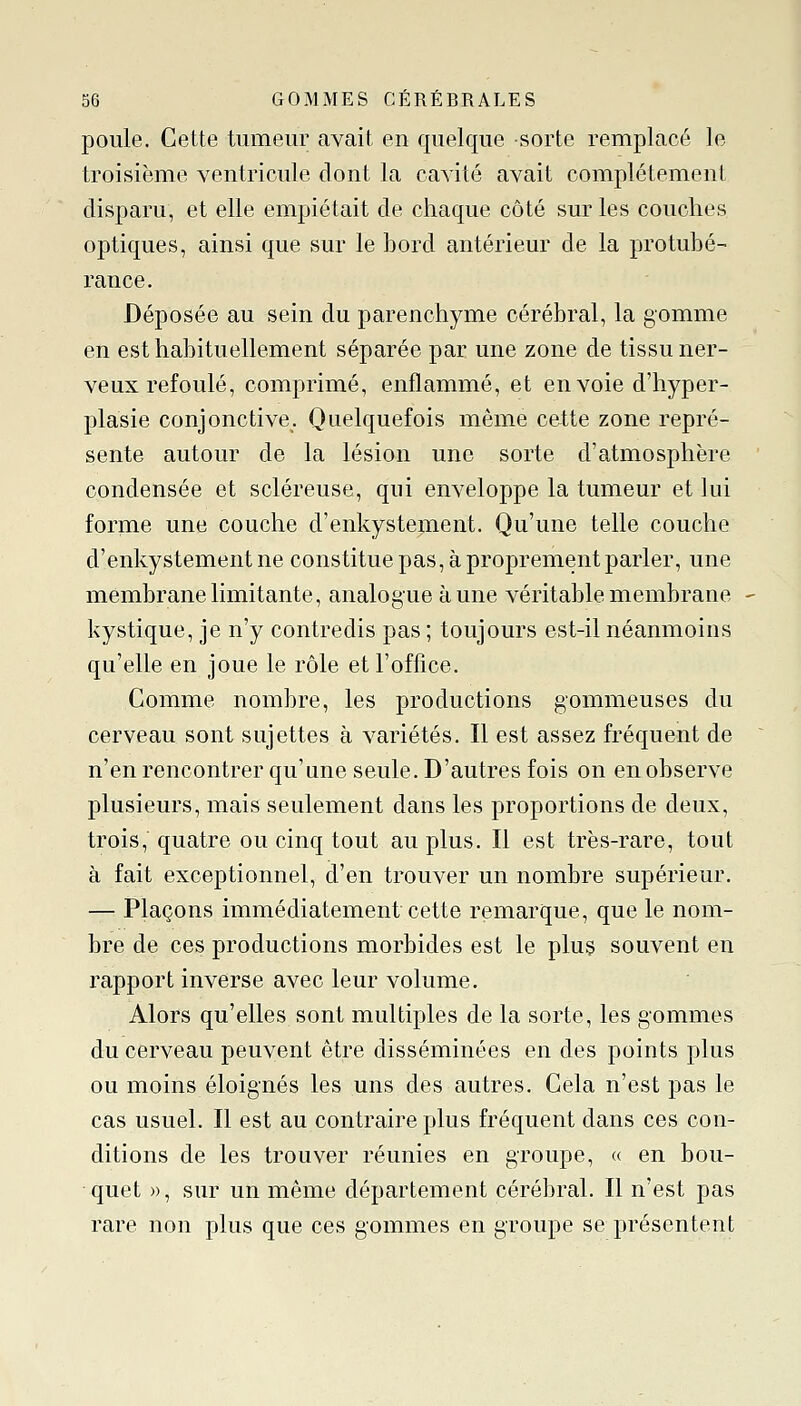 poule. Cette tumeur avait en quelque sorte remplacé le troisième ventricule dont la cavité avait complètement disparu, et elle empiétait de chaque côté sur les couches optiques, ainsi que sur le bord antérieur de la protubé- rance. Déposée au sein du parenchyme cérébral, la gomme en est habituellement séparée par une zone de tissu ner- veux refoulé, comprimé, enflammé, et envoie d'hyper- plasie conjonctive. Quelquefois même cette zone repré- sente autour de la lésion une sorte d'atmosphère condensée et scléreuse, qui enveloppe la tumeur et lui forme une couche d'enkystejnent. Qu'une telle couche d'enkystement ne constitue pas, à proprement parler, une membrane limitante, analogue aune véritable membrane - kystique, je n'y contredis pas ; toujours est-il néanmoins qu'elle en joue le rôle et l'office. Comme nombre, les productions gommeuses du cerveau sont sujettes à variétés. Il est assez fréquent de n'en rencontrer qu'une seule. D'autres fois on en observe plusieurs, mais seulement dans les proportions de deux, trois, quatre ou cinq tout au plus. Il est très-rare, tout à fait exceptionnel, d'en trouver un nombre supérieur. — Plaçons immédiatement cette remarque, que le nom- bre de ces productions morbides est le plus souvent en rapport inverse avec leur volume. Alors qu'elles sont multiples de la sorte, les gommes du cerveau peuvent être disséminées en des points plus ou moins éloignés les uns des autres. Cela n'est pas le cas usuel. Il est au contraire plus fréquent dans ces con- ditions de les trouver réunies en groupe, « en bou- quet », sur un même département cérébral. Il n'est pas rare non plus que ces gommes en groupe se présentent