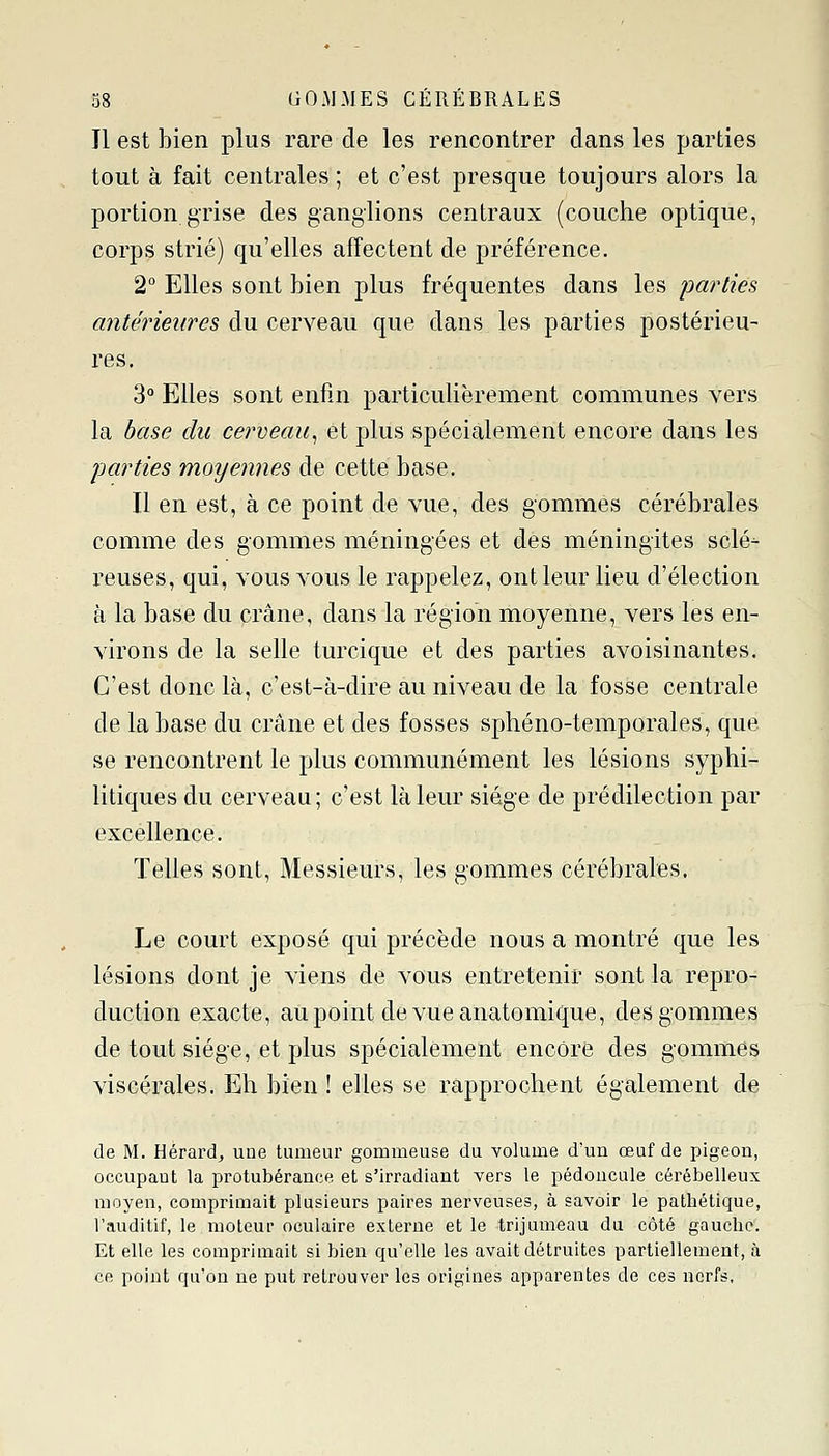 Il est bien plus rare de les rencontrer dans les parties tout à fait centrales ; et c'est presque toujours alors la portion grise des ganglions centraux (couche optique, corps strié) qu'elles affectent de préférence. 2 Elles sont bien plus fréquentes dans les parties antérieures du cerveau que dans les parties postérieu- res. 3° Elles sont enfin particulièrement communes vers la base du cerveau^ et plus spécialement encore dans les parties moyennes de cette base. Il en est, à ce point de vue, des gommes cérébrales comme des gommes méningées et des méningites scié- reuses, qui, vous vous le rappelez, ont leur lieu d'élection à la base du crâne, dans la région moyenne, vers les en- A'irons de la selle turcique et des parties avoisinantes. C'est donc là, c'est-à-dire au niveau de la fosse centrale de la base du crâne et des fosses sphéno-temporales, que se rencontrent le plus communément les lésions syphi- litiques du cerveau; c'est là leur siège de prédilection par excellence. Telles sont. Messieurs, les gommes cérébrales. Le court exposé qui précède nous a montré que les lésions dont je viens de vous entretenir sont la repro- duction exacte, aupoint devueanatomique, des gommes de tout siège, et plus spécialement encore des gommes viscérales. Eh bien ! elles se rapprochent également de de M. Hérardj une tumeur gommeuse du volume d'un œuf de pigeon, occupant la protubérance et s'irradiant vers le pédoncule cérébelleux moyen, comprimait plusieurs paires nerveuses, à savoir le pathétique, l'auditif, le moteur oculaire externe et le trijumeau da côté gauche. Et elle les comprimait si bien qu'elle les avait détruites partiellement, à ce point qu'on ne put retrouver les origines apparentes de ces nerfs,