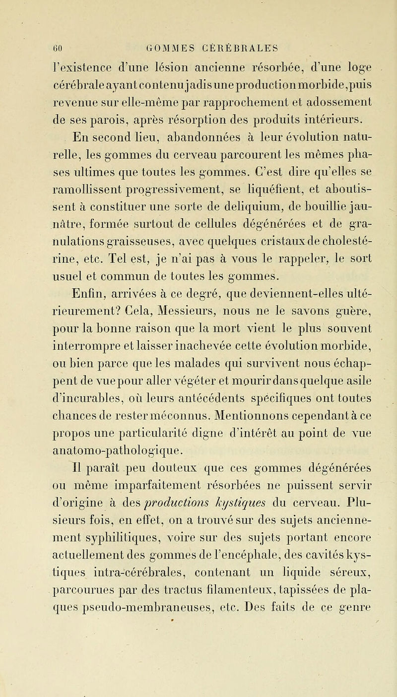 l'existence d'une lésion ancienne résorbée, d'une loge cérébrale ayant contenuj adis une production morbide,puis revenue sur elle-même par rapprochement et adossement de ses parois, après résorption des produits intérieurs. En second lieu, abandonnées à leur évolution natu- relle, les gommes du cerveau parcourent les mêmes pha- ses ultimes que toutes les gommes. C'est dire qu'elles se ramollissent progressivement, se liquéfient, et aboutis- sent à constituer une sorte de deliquium, de bouillie jau- nâtre, formée surtout de cellules dégénérées et de gra- nulations graisseuses, avec quelques cristaux de choiesté- rine, etc. Tel est, je n'ai pas à vous le rappeler, le sort usuel et commun de toutes les gommes. Enfin, arrivées à ce degré, que deviennent-elles ulté- rieurement? Cela, Messieurs, nous ne le savons guère, pour la bonne raison que la mort vient le plus souvent interrompre et laisser inachevée cette évolution morbide, ou bien parce que les malades qui survivent nous échap- pent de vue pour aller végéter et mourir dans quelque asile d'incurables, oti leurs antécédents spécifiques ont toutes chances de rester méconnus. Mentionnons cependant à ce propos une particularité digne d'intérêt au point de vue anatomo-pathologique. Il paraît peu douteux que ces gommes dégénérées ou même imparfaitement résorbées ne puissent servir d'origine à des productions kystiques du cerveau. Plu- sieurs fois, en effet, on a trouvé sur des sujets ancienne- ment syphilitiques, voire sur des sujets portant encore actuellement des gommes de l'encéphale, des cavités kys- tiques intra-cérébrales, contenant un liquide séreux, parcourues par des tractus filamenteux, tapissées de pla- ques pseudo-membraneuses, etc. Des faits de ce genre