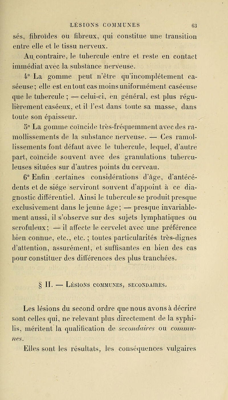 ses, fibroïdes ou fibreux, qui constitue une transition entre elle et le tissu nerveux. Au contraire, le tubercule entre et reste en contact immédiat avec la substance nerveuse. 4° La gomme peut n'être qu'incomplètement ca- séeuse; elle est entout cas moins uniformément caséeuse que le tubercule ; — celui-ci, en général, est plus régu- lièrement caséeux, et il l'est dans toute sa masse, dans toute son épaisseur. 5° La gomme coïncide très-fréquemment avec des ra- mollissements de la substance nerveuse. — Ces ramol- lissements font défaut avec le tubercule, lequel, d'autre part, coïncide souvent avec des granulations tubercu- leuses situées sur d'autres points du cerveau. 6° Enfin certaines considérations d'âge, d'antécé- dents et de siège serviront souvent d'appoint à ce dia- gnostic différentiel. Ainsi le tubercule se produit presque exclusivement dans le jeune âge; — presque invariable- ment aussi, il s'observe sur des sujets lymphatiques ou scrofuleux ; — il affecte le cervelet avec une préférence bien connue, etc., etc. ; toutes particularités très-dignes d'attention, assurément, et suffisantes en bien des cas pour constituer des différences des plus tranchées* § IL — Lésions communes, sEcoNDAmEs. Les lésions du second ordre que nous avons à décrire sont celles qui, ne relevant plus directement de la syphi- lis, méritent la qualification de secondaires ou commu- nes. Elles sont les résultats, les conséquences vulgaires