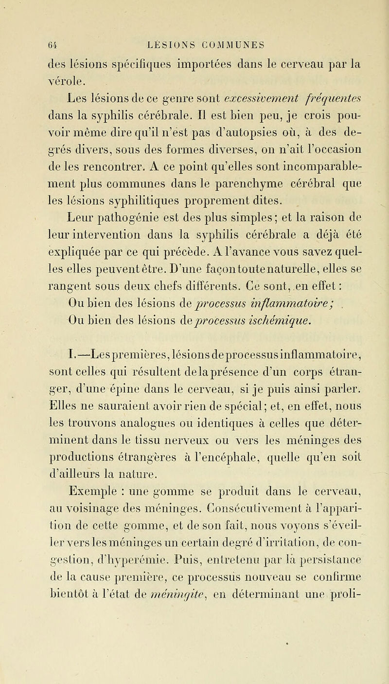 des lésions spécifiques importées dans le cerveau par la vérole. Les lésions de ce genre sont excessivement fréquentes dans la syphilis cérébrale. Il est bien peu, je crois pou- voir même dire qu'il n'est pas d'autopsies oii, à des de- grés divers, sous des formes diverses, on n'ait l'occasion de les rencontrer. A ce point qu'elles sont incomparable- ment plus communes dans le parenchyme cérébral que les lésions syphilitiques proprement dites. Leur pathogénie est des plus simples ; et la raison de leur intervention dans la syphilis cérébrale a déjà été expliquée par ce qui précède. A l'avance vous savez quel- les elles peuvent être. D'une façon toute naturelle, elles se rangent sous deux chefs différents. Ce sont, en effet : Ou bien des lésions de processus inflammatoire; . Ou bien des lésions à.^processus ischémique. L—Les premières, lésions de processus inflammatoire, sont celles qui résultent de la présence d'un corps étran- ger, d'une épine dans le cerveau, si je puis ainsi parler. Elles ne sauraient avoir rien de spécial; et, en effet, nous les trouvons analogues ou identiques à celles que déter- minent dans le tissu nerveux ou vers les méninges des productions étrangères à l'encéphale, quelle qu'en soil d'ailleurs la nature. Exemple : une gomme se produit dans le cerveau, au voisinage des méninges. Consécutivement à l'appari- tion de cette gomme, et de son fait, nous voyons s'éveil- ler vers les méninges un certain degré d'irritation, de con- gestion, d'hyperémie. Puis, entretenu par là persistance de la cause première, ce processus nouveau se confirme bientôt à l'état de méningite^ en déterminant une proli-