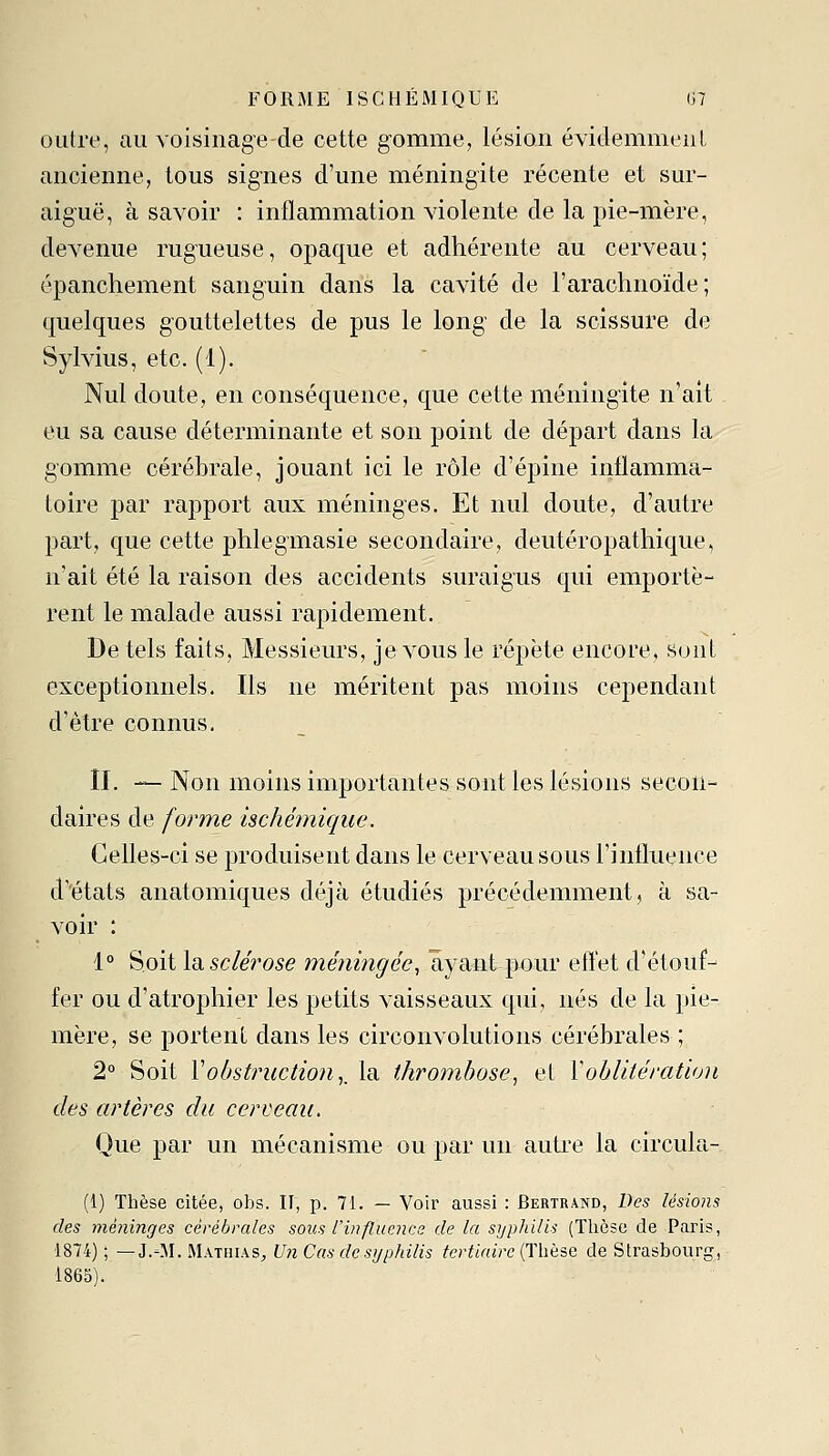 outre, au voisinage de cette gomme, lésion évidemmenl ancienne, tous signes d'une méningite récente et sur- aiguë, à savoir : inflammation violente de la pie-mère, devenue rugueuse, opaque et adhérente au cerveau; épanchement sanguin dans la cavité de l'arachnoïde; quelques gouttelettes de pus le long de la scissure de Sylvius, etc. (1). Nul doute, en conséquence, que cette méningite n'ait eu sa cause déterminante et son point de départ dans la gomme cérébrale, jouant ici le rôle d'épine inflamma- toire par rapport aux méninges. Et nul doute, d'autre part, que cette phlegmasie secondaire, deutéropathique, n'ait été la raison des accidents suraigus qui emportè- rent le malade aussi rapidement. De tels faits, Messieurs, je vous le répète encore, suiil exceptionnels. Ils ne méritent pas moins cependant d'être connus. II. — Non moins importantes sont les lésions secon- daires de forme ischémique. Celles-ci se produisent dans le cerveau sous l'influence d'états anatomiques déjà étudiés précédemment, à sa- voir : 1° Soit la sclérose méningée, ayant pour efl'et d'étouf- fer ou d'atrophier les petits vaisseaux qui, nés de la pie- mère, se portent dans les circonvolutions cérébrales ; 2° Soit Vobstruction,, la thrombose, et l'oblitération des artères du cerveau. Que par un mécanisme ou par un auti'e la circula- (1) Thèse citée, obs. II, p. 71. — Voir aussi : Bertrand, Des lésions des méninges cérébrales sous l'influence de la syphilis (Thèse de Paris, ■1874); — J.-M. MathiaS;, U7i Cas de syphilis tertiaire {Thèse de Strasbourg, 1865).