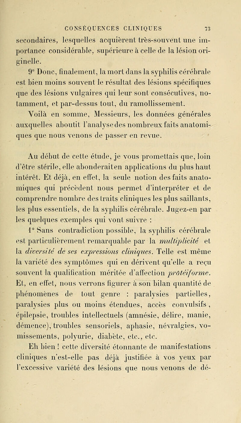 secondaires, lesquelles acquièrent très-souvent une im- portance considérable, supérieure à celle de la lésion ori- ginelle. 9° Donc, finalement, la mort dans la syphilis cérébrale est bien moins souvent le résultat des lésions spécifiques que des lésions vulgaires qui leur sont consécutives, no- tamment, et par-dessus tout, du ramollissement. Voilà en somme. Messieurs, les données générales auxquelles aboutit l'analyse des nombreux faits anatomi- ques que nous venons de passer en revue. Au début de cette étude, je vous promettais que, loin d'être stérile, elle abonderait en applications du plus haut intérêt. Et déjà, en effet, la seule notion des faits anato- miques qui précèdent nous permet d'interpréter et de comprendre nombre des traits cliniques les plus saillants, les plus essentiels, de la syphilis cérébrale. Jugez-en par les quelques exemples qui vont suivre : 1° Sans contradiction possible, la syphilis cérébrale est particulièrement remarquable par la multiplicité et la diversité de ses expressions cliniques. Telle est même la variété des symptômes qui en dérivent qu'elle a reçu souvent la qualification méritée d'affection prôtéiforme. Et, en effet, nous verrons figurer à son bilan quantité de phénomènes de tout genre : paralysies partielles, paralysies plus ou moins étendues, accès convulsifs , épilepsie, troubles intellectuels (amnésie, délire, manie, démence), troubles sensoriels, aphasie, névralgies, vo- missements, polyurie, diabète, etc., etc. Eh bien ! cette diversité étonnante de manifestations cliniques n'est-elle pas déjà justifiée à vos yeux par l'excessive variété des lésions que nous venons de dé-