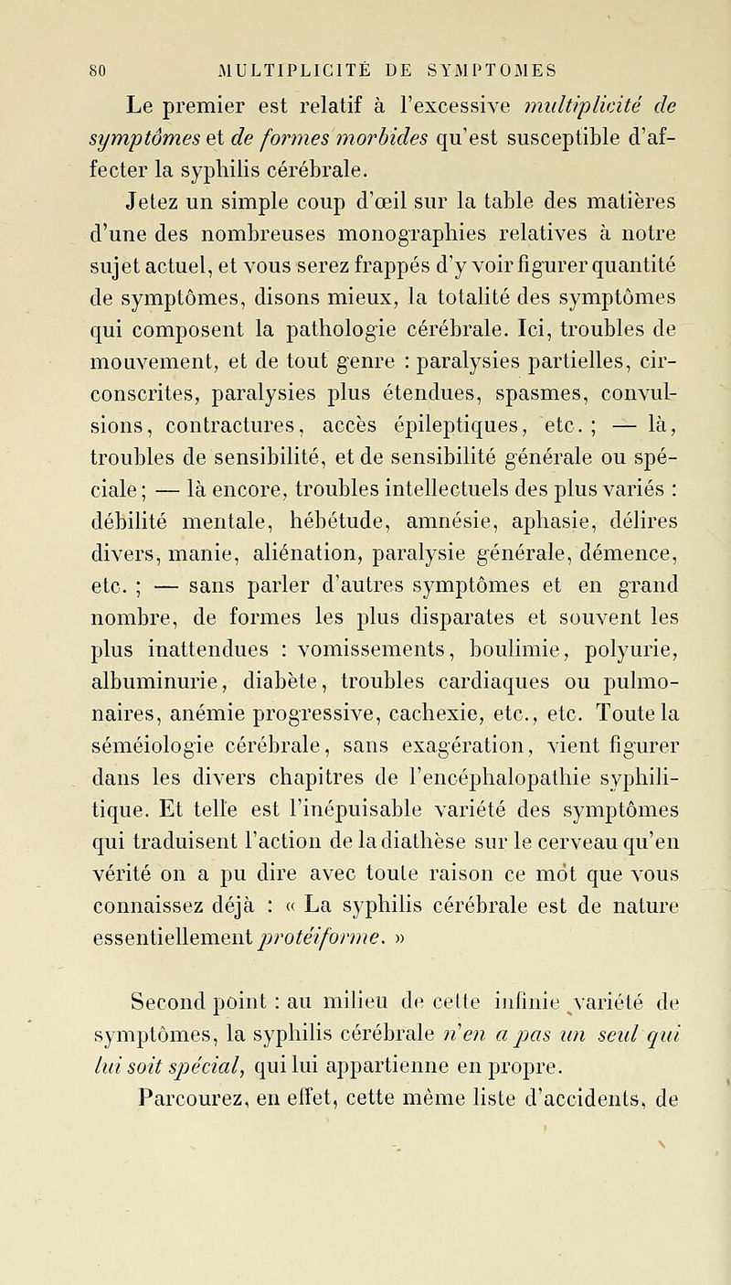 Le premier est relatif à l'excessive multiplicité de symptômes et de formes morbides qu'est susceptible d'af- fecter la syphilis cérébrale. Jetez un simple coup d'œil sur la table des matières d'une des nombreuses monographies relatives à notre sujet actuel, et vous serez frappés d'y voir figurer quantité de symptômes, disons mieux, la totalité des symptômes qui composent la pathologie cérébrale. Ici, troubles de mouvement, et de tout genre : paralysies partielles, cir- conscrites, paralysies plus étendues, spasmes, convul- sions, contractures, accès épileptiques, etc.; — là, troubles de sensibilité, et de sensibilité générale ou spé- ciale ; — là encore, troubles intellectuels des plus variés : débilité mentale, hébétude, amnésie, aphasie, délires divers, manie, aliénation, paralysie générale, démence, etc. ; — sans parler d'autres symptômes et en grand nombre, de formes les plus disparates et souvent les plus inattendues : vomissements, boulimie, polyurie, albuminurie, diabète, troubles cardiaques ou pulmo- naires, anémie progressive, cachexie, etc., etc. Toute la séméiologie cérébrale, sans exagération, vient figurer dans les divers chapitres de l'encéphalopathie syphili- tique. Et telle est l'inépuisable variété des symptômes qui traduisent l'action de ladiathèse sur le cerveau qu'en vérité on a pu dire avec toute raison ce mot que vous connaissez déjà : « La syphilis cérébrale est de nature essentiellementprotéiforme. » Second point : au milieu de cette infinie variété de symptômes, la syphilis cérébrale n'en a pas un seul qui lui soit spécial, qui lui appartienne en propre. Parcourez, en effet, cette même liste d'accidents, de