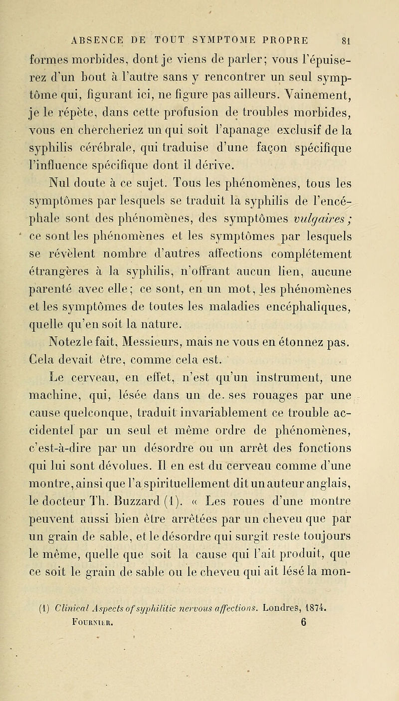 formes morbides, dont je viens de parler; vous l'épuise- rez d'un bout à l'autre sans y rencontrer un seul symp- tôme qui, figurant ici, ne figure pas ailleurs. Vainement, je le répète, dans cette profusion de troubles morbides, vous en chercheriez un qui soit l'apanage exclusif de la syphilis cérébrale, qui traduise d'une façon spécifique l'influence spécifique dont il dérive. Nul doute à ce sujet. Tous les phénomènes, tous les symptômes par lesquels se traduit la syphilis de l'encé- phale sont des phénomènes, des symptômes vulgaires; ce sont les phénomènes et les symptômes par lesquels se révèlent nombre d'autres affections complètement étrangères à la syphilis, n'offrant aucun lien, aucune parenté avec elle ; ce sont, en un mot, les phénomènes et les symptômes de toutes les maladies encéphaliques, quelle qu'en soit la nature. Notezle fait, Messieurs, mais ne vous en étonnez pas. Cela devait être, comme cela est. Le cerveau, en effet, n'est qu'un instrument, une machine, qui, lésée dans un de. ses rouages par une cause quelconque, traduit invariablement ce trouble ac- cidentel par un seul et même ordre de phénomènes, c'est-à-dire par un désordre ou un arrêt des fonctions qui lui sont dévolues. Il en est du cerveau comme d'une montre, ainsi que l'a spirituellement dit un auteur anglais, le docteur Th. Buzzard (1). « Les roues d'une montre peuvent aussi bien être arrêtées par un cheveu que par un grain de sable, et le désordre qui surgit reste toujours le même, quelle que soit la cause qui l'ait produit, que ce soit le grain de sable ou le cheveu qui ait lésé la mon- (1) Clinical Aspects ofsyphilitk nervous affections. Londres, 1874. FOUUNIER. 6