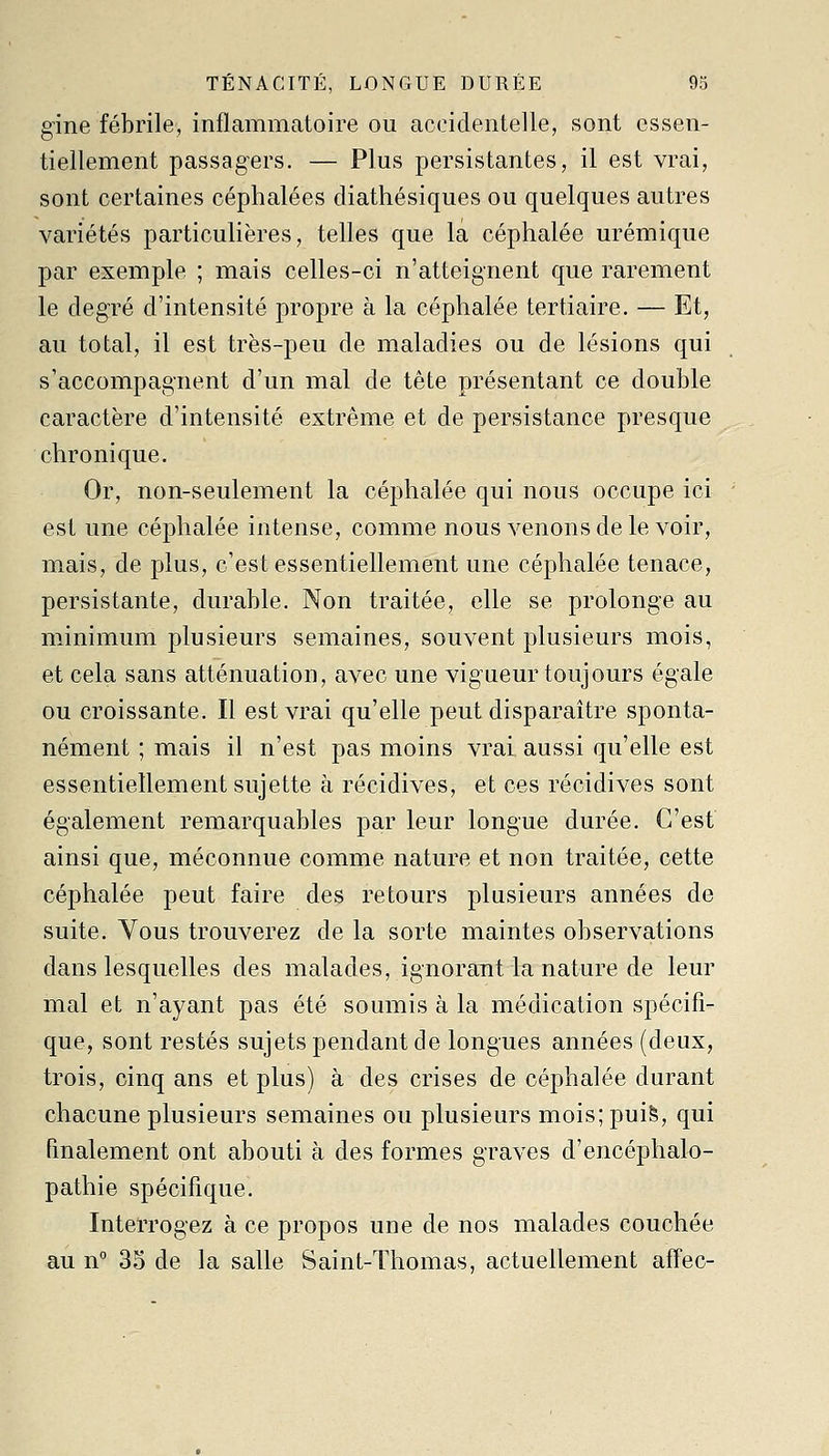 TENACITE, LONGUE DUREE 93 gine fébrile, inflammatoire ou accidentelle, sont essen- tiellement passagers. — Plus persistantes, il est vrai, sont certaines céphalées diathésiques ou quelques autres variétés particulières, telles que la céphalée urémique par exemple ; mais celles-ci n'atteignent que rarement le degré d'intensité propre à la céphalée tertiaire. — Et, au total, il est très-peu de maladies ou de lésions qui s'accompagnent d'un mal de tète présentant ce double caractère d'intensité extrême et de persistance presque chronique. Or, non-seulement la céphalée qui nous occupe ici - est une céphalée intense, comme nous venons de le voir, mais, de plus, c'est essentiellement une céphalée tenace, persistante, durable. Non traitée, elle se prolonge au minimum plusieurs semaines, souvent plusieurs mois, et cela sans atténuation, avec une vigueur toujours égale ou croissante. Il est vrai qu'elle peut disparaître sponta- nément ; mais il n'est pas moins vrai aussi qu'elle est essentiellement sujette à récidives, et ces récidives sont également remarquables par leur longue durée. C'est ainsi que, méconnue comme nature et non traitée, cette céphalée peut faire des retours plusieurs années de suite. Vous trouverez de la sorte maintes observations dans lesquelles des malades, ignorant la nature de leur mal et n'ayant pas été soumis à la médication spécifi- que, sont restés sujets pendant de longues années (deux, trois, cinq ans et plus) à des crises de céphalée durant chacune plusieurs semaines ou plusieurs mois; puis, qui fmalement ont abouti à des formes graves d'encéphalo- pathie spécifique. Interrogez à ce propos une de nos malades couchée au n° 35 de la salle Saint-Thomas, actuellement affec-