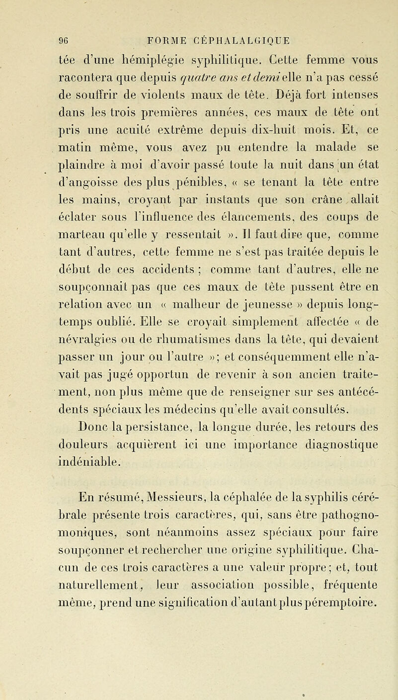 tée d'une hémiplégie syphilitique. Cette femme vous racontera que depuis quatre ans et demi elle n'a pas cessé de souffrir de violents maux de tête. Déjà fort intenses dans les trois premières années, ces maux de tête ont pris une acuité extrême depuis dix-huit mois. Et, ce matin même, vous avez pu entendre la malade se plaindre à moi d'avoir passé toute la nuit dans ;un état d'angoisse des plus pénibles, « se tenant la tête entre les mains, croyant par instants que son crâne allait éclater sous l'influence des élancements, des coups de marteau qu'elle y ressentait ». Il faut dire que, comme tant d'autres, cette femme ne s'est pas traitée depuis le début de ces accidents ; comme tant d'autres, elle ne soupçonnait pas que ces maux de tête pussent être en relation avec un « malheur de jeunesse » depuis long- temps oublié. Elle se croyait simplement affectée « de névralgies ou de rhumatismes dans la tête, qui devaient passer un jour ou l'autre »; et conséquemment elle n'a- vait pas jugé opportun de revenir à son ancien traite- ment, non plus même que de renseigner sur ses antécé- dents spéciaux les médecins qu'elle avait consultés. Donc la persistance, la longue durée, les retours des douleurs acquièrent ici une importance diagnostique indéniable. En résumé, Messieurs, la céphalée de la syphilis céré- brale présente trois caractères, qui, sans être pathogno- moniques, sont néanmoins assez spéciaux pour faire soupçonner et rechercher une origine syphilitique. Cha- cun de ces trois caractères a une valeur propre ; et, tout naturellement, leur association possible, fréquente même, prend une signification d'autant plus péremptoire.