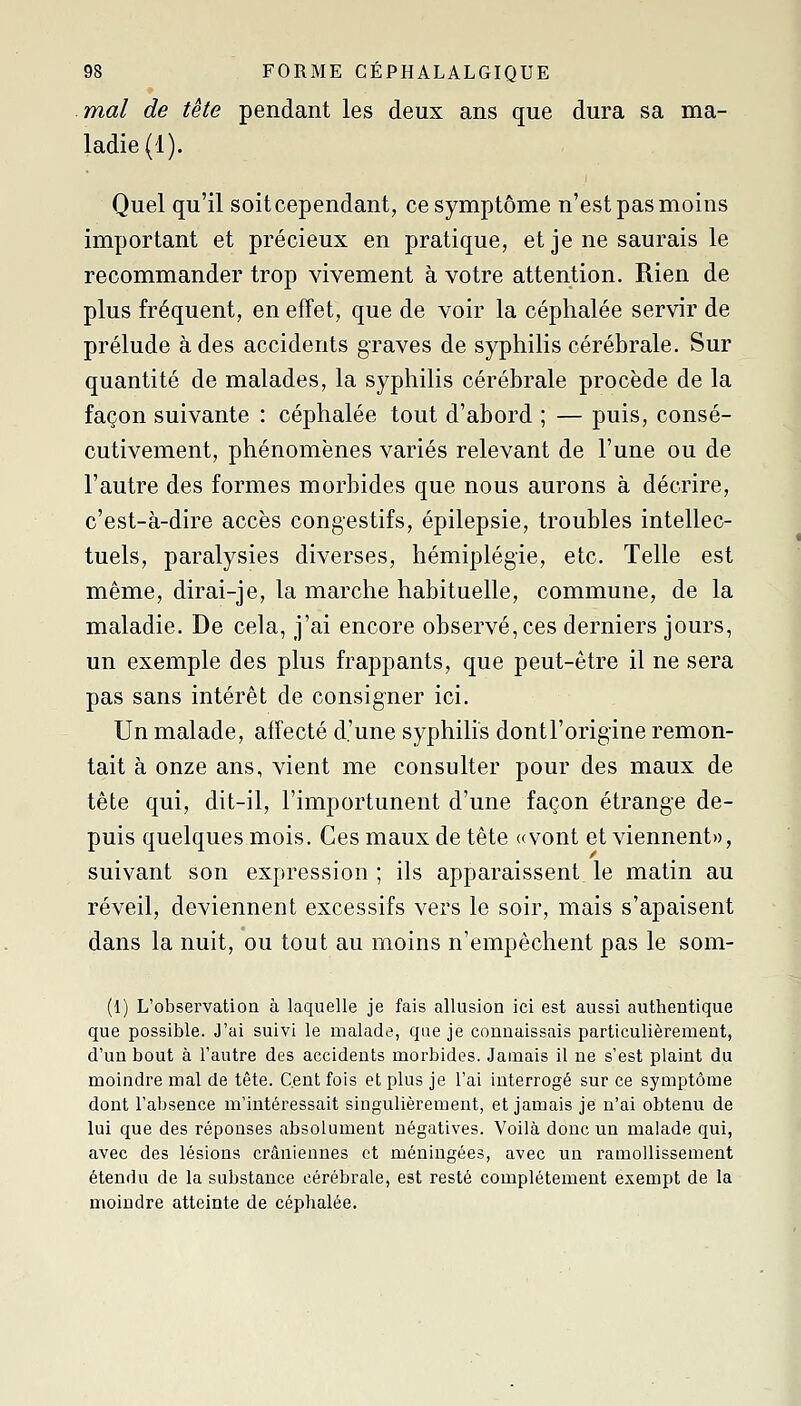 mal de tête pendant les deux ans que dura sa ma- ladie (1). Quel qu'il soitcependant, ce symptôme n'est pas moins important et précieux en pratique, et je ne saurais le recommander trop vivement à votre attention. Rien de plus fréquent, en effet, que de voir la céphalée servir de prélude à des accidents graves de syphilis cérébrale. Sur quantité de malades, la syphilis cérébrale procède de la façon suivante : céphalée tout d'abord ; — puis, consé- cutivement, phénomènes variés relevant de l'une ou de l'autre des formes morbides que nous aurons à décrire, c'est-à-dire accès congestifs, épilepsie, troubles intellec- tuels, paralysies diverses, hémiplégie, etc. Telle est même, dirai-je, la marche habituelle, commune, de la maladie. De cela, j'ai encore observé, ces derniers jours, un exemple des plus frappants, que peut-être il ne sera pas sans intérêt de consigner ici. Un malade, affecté d'une syphilis dontl'origine remon- tait à onze ans, vient me consulter pour des maux de tête qui, dit-il, l'importunent d'une façon étrange de- puis quelques mois. Ces maux de tête «vont et viennent», suivant son expression ; ils apparaissent le matin au réveil, deviennent excessifs vers le soir, mais s'apaisent dans la nuit, ou tout au moins n'empêchent pas le som- (1) L'observation à laquelle je fais allusion ici est aussi authentique que possible. J'ai suivi le malade, que je connaissais particulièrement, d'un bout à l'autre des accidents morbides. Jamais il ne s'est plaint du moindre mal de tête. Cent fols et plus je l'ai interrogé sur ce symptôme dont l'absence m'intéressait singulièrement, et jamais je n'ai obtenu de lui que des réponses absolument négatives. Voilà donc un malade qui, avec des lésions crâniennes et méningées, avec un ramollissement étendu de la substance cérébrale, est resté complètement exempt de la moindre atteinte de céphalée.