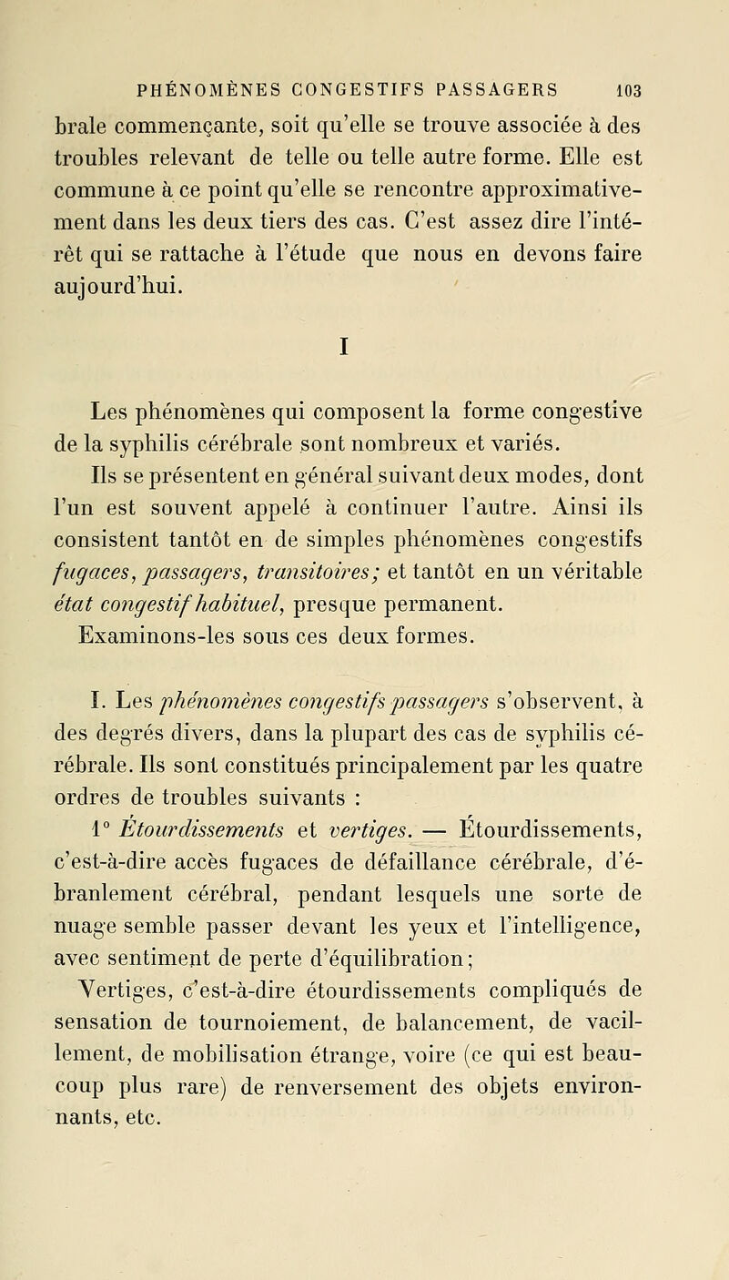 brale commençante, soit qu'elle se trouve associée à des troubles relevant de telle ou telle autre forme. Elle est commune à ce point qu'elle se rencontre approximative- ment dans les deux tiers des cas. C'est assez dire l'inté- rêt qui se rattache à l'étude que nous en devons faire aujourd'hui. I Les phénomènes qui composent la forme congestive de la syphilis cérébrale sont nombreux et variés. Ils se présentent en général suivant deux modes, dont l'un est souvent appelé à continuer l'autre. Ainsi ils consistent tantôt en de simples phénomènes congestifs fugaces, passagers, transitoires ; et tantôt en un véritable état congestif habituel, presque permanent. Examinons-les sous ces deux formes. I. \aQ^ 'phénomènes congestifs passagers s'observent, à des degrés divers, dans la plupart des cas de syphilis cé- rébrale. Ils sont constitués principalement par les quatre ordres de troubles suivants : 1° Ètourdissements et vertiges. — Etourdissements, c'est-à-dire accès fugaces de défaillance cérébrale, d'é- branlement cérébral, pendant lesquels une sorte de nuage semble passer devant les yeux et l'intelligence, avec sentiment de perte d'équilibration ; Vertiges, c'est-à-dire ètourdissements compliqués de sensation de tournoiement, de balancement, de vacil- lement, de mobihsation étrange, voire (ce qui est beau- coup plus rare) de renversement des objets environ- nants, etc.