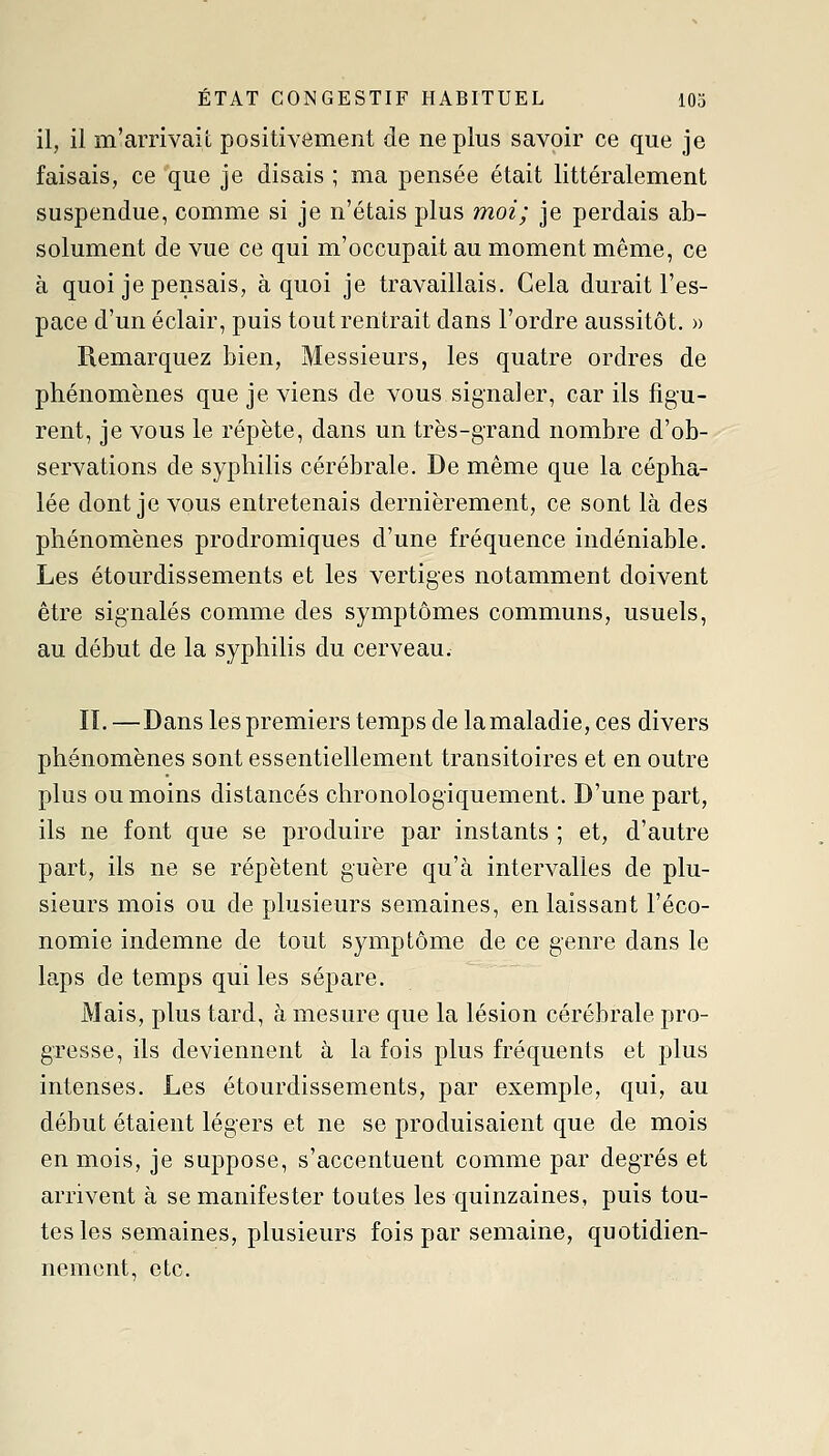 il, il m'arrivait positivement de ne plus savoir ce que je faisais, ce que je disais ; ma pensée était littéralement suspendue, comme si je n'étais plus moi; je perdais ab- solument de vue ce qui m'occupait au moment même, ce à quoi je pensais, à quoi je travaillais. Cela durait l'es- pace d'un éclair, puis tout rentrait dans l'ordre aussitôt, » Remarquez bien, Messieurs, les quatre ordres de phénomènes que je viens de vous signaler, car ils figu- rent, je vous le répète, dans un très-grand nombre d'ob- servations de syphilis cérébrale. De même que la cépha- lée dont je vous entretenais dernièrement, ce sont là des phénomènes prodromiques d'une fréquence indéniable. Les étourdissements et les vertiges notamment doivent être signalés comme des symptômes communs, usuels, au début de la syphilis du cerveau. IL —Dans les premiers temps de la maladie, ces divers phénomènes sont essentiellement transitoires et en outre plus ou moins distancés chronologiquement. D'une part, ils ne font que se produire par instants ; et, d'autre part, ils ne se répètent guère qu'à intervalles de plu- sieurs mois ou de plusieurs semaines, en laissant l'éco- nomie indemne de tout symptôme de ce genre dans le laps de temps qui les sépare. Mais, plus tard, à mesure que la lésion cérébi'ale pro- gresse, ils deviennent à la fois plus fréquents et plus intenses. Les étourdissements, par exemple, qui, au début étaient légers et ne se produisaient que de mois en mois, je suppose, s'accentuent comme par degrés et arrivent à se manifester toutes les quinzaines, puis tou- tes les semaines, plusieurs fois par semaine, quotidien- nement, etc.