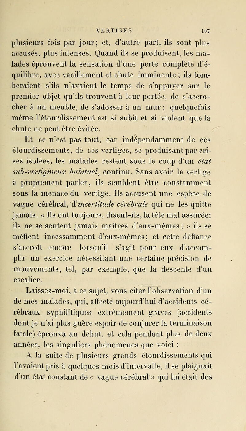 plusieurs fois par jour; et, d'autre part, ils sont plus accusés, plus intenses. Quand ils se produisent, les ma- lades éprouvent la sensation d'une perte complète d'é- quilibre, avec vacillement et chute imminente ; ils tom- beraient s'ils n'avaient le temps de s'appuyer sur le premier objet qu'ils trouvent à leur portée, de s'accro- cher à un meuble, de s'adosser à un mur ; quelquefois même l'étourdissement est si subit et si violent que la chute ne peut être évitée. Et ce n'est pas tout, car indépendamment de ces étourdissements, de ces vertiges, se produisant par cri- ses isolées, les malades restent sous le coup d'un état siib-vertigineux habituel, continu. Sans avoir le vertige à proprement parler, ils semblent être constamment sous la menace du vertig'e. Ils accusent une espèce de vague céréhrsd, d'incertitude cérébrale qui ne les quitte jamais. « Ils ont toujours, disent-ils, la tête mal assurée; ils ne se sentent jamais maîtres d'eux-mêmes ; » ils se méfient incessamment d'eux-mêmes; et cette défiance s'accroît encore lorsqu'il s'agit pour eux d'accom- plir un exercice nécessitant une certaine précision de mouvements, tel, par exemple, que la descente d'un escalier. Laissez-moi, à ce sujet, vous citer l'observation d'un de mes malades, qui, affecté aujourd'hui d'accidents cé- rébraux syphilitiques extrêmement g-raves (accidents dont je n'ai plus guère espoir de conjurer la terminaison fatale) éprouva au début, et cela pendant plus de deux années, les singuliers phénomènes que voici : A la suite de plusieurs grands étourdissements qui l'avaient pris à quelques mois d'intervalle, il se plaignait d'un état constant de « vague cérébral » qui lui était des